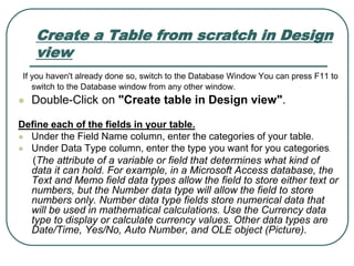 Create a Table from scratch in Design
view
If you haven't already done so, switch to the Database Window You can press F11 to
switch to the Database window from any other window.
 Double-Click on "Create table in Design view".
Define each of the fields in your table.
 Under the Field Name column, enter the categories of your table.
 Under Data Type column, enter the type you want for you categories.
(The attribute of a variable or field that determines what kind of
data it can hold. For example, in a Microsoft Access database, the
Text and Memo field data types allow the field to store either text or
numbers, but the Number data type will allow the field to store
numbers only. Number data type fields store numerical data that
will be used in mathematical calculations. Use the Currency data
type to display or calculate currency values. Other data types are
Date/Time, Yes/No, Auto Number, and OLE object (Picture).
 