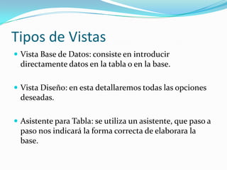 Tipos de VistasVista Base de Datos: consiste en introducir directamente datos en la tabla o en la base. Vista Diseño: en esta detallaremos todas las opciones deseadas.Asistente para Tabla: se utiliza un asistente, que paso a paso nos indicará la forma correcta de elaborara la base.