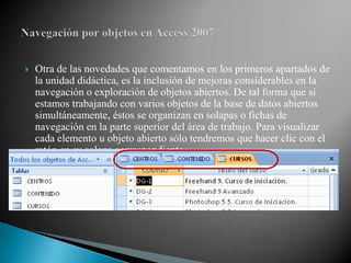    Otra de las novedades que comentamos en los primeros apartados de
    la unidad didáctica, es la inclusión de mejoras considerables en la
    navegación o exploración de objetos abiertos. De tal forma que si
    estamos trabajando con varios objetos de la base de datos abiertos
    simultáneamente, éstos se organizan en solapas o fichas de
    navegación en la parte superior del área de trabajo. Para visualizar
    cada elemento u objeto abierto sólo tendremos que hacer clic con el
    ratón en su solapa correspondiente.
 