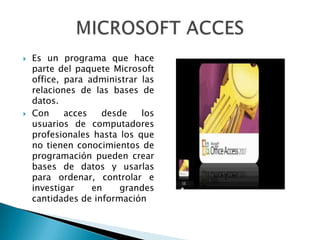    Es un programa que hace
    parte del paquete Microsoft
    office, para administrar las
    relaciones de las bases de
    datos.
   Con     acces   desde    los
    usuarios de computadores
    profesionales hasta los que
    no tienen conocimientos de
    programación pueden crear
    bases de datos y usarlas
    para ordenar, controlar e
    investigar    en    grandes
    cantidades de información
 