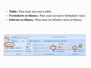    Tabla.- Para crear una nueva tabla.
   Formulario en blanco.- Para crear un nuevo formulario vacío.
   Informe en blanco.- Para crear un informe vacío en blanco.
 