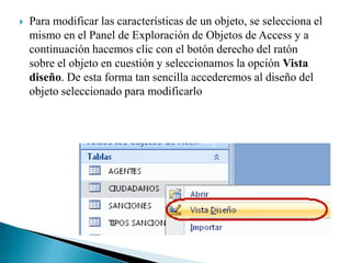    Para modificar las características de un objeto, se selecciona el
    mismo en el Panel de Exploración de Objetos de Access y a
    continuación hacemos clic con el botón derecho del ratón
    sobre el objeto en cuestión y seleccionamos la opción Vista
    diseño. De esta forma tan sencilla accederemos al diseño del
    objeto seleccionado para modificarlo
 