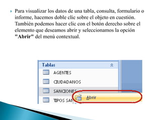    Para visualizar los datos de una tabla, consulta, formulario o
    informe, hacemos doble clic sobre el objeto en cuestión.
    También podemos hacer clic con el botón derecho sobre el
    elemento que deseamos abrir y seleccionamos la opción
    "Abrir" del menú contextual.
 