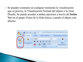    Se pueden conmutar en cualquier momento la visualización
    que se precise, la Visualización Normal del objeto o la Vista
    Diseño. Se puede acceder a ambas opciones a través del botón
    Ver en el grupo Vistas de la ficha Inicio, cuando el objeto está
    abierto:
 