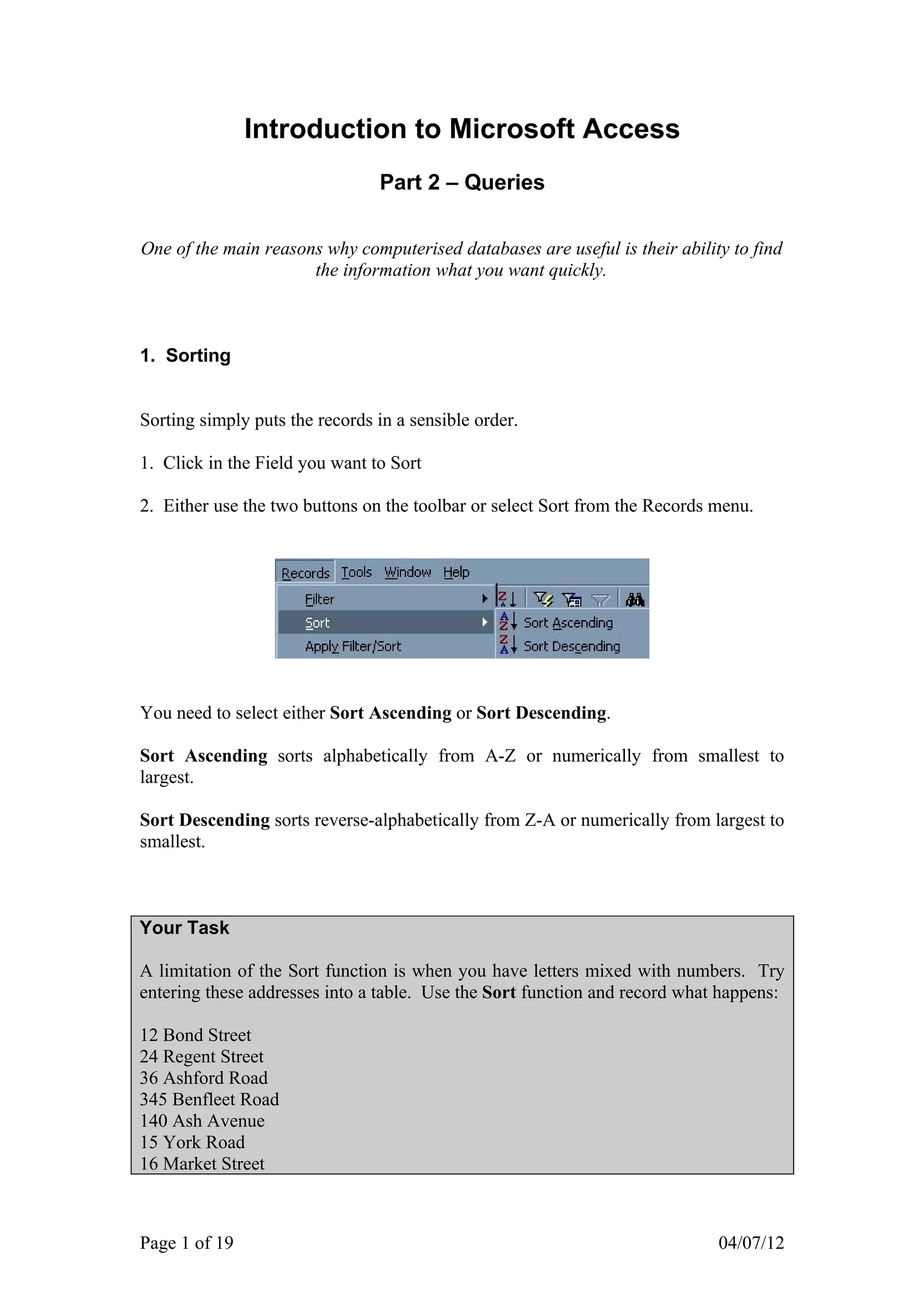 Introduction to Microsoft Access
                                Part 2 – Queries

One of the main reasons why computerised databases are useful is their ability to find
                      the information what you want quickly.



1. Sorting


Sorting simply puts the records in a sensible order.

1. Click in the Field you want to Sort

2. Either use the two buttons on the toolbar or select Sort from the Records menu.




You need to select either Sort Ascending or Sort Descending.

Sort Ascending sorts alphabetically from A-Z or numerically from smallest to
largest.

Sort Descending sorts reverse-alphabetically from Z-A or numerically from largest to
smallest.



Your Task

A limitation of the Sort function is when you have letters mixed with numbers. Try
entering these addresses into a table. Use the Sort function and record what happens:

12 Bond Street
24 Regent Street
36 Ashford Road
345 Benfleet Road
140 Ash Avenue
15 York Road
16 Market Street



Page 1 of 19                                                                 04/07/12
 