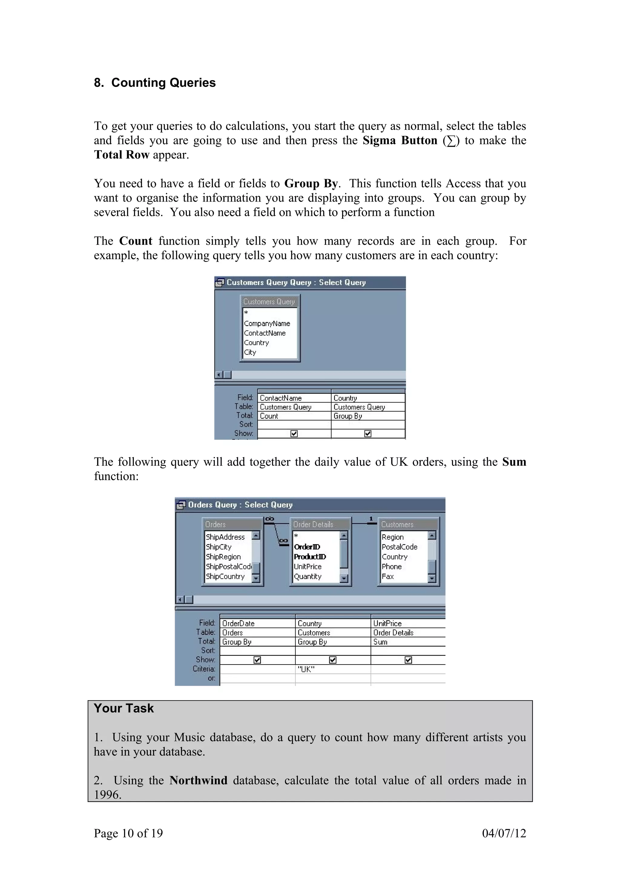 8. Counting Queries


To get your queries to do calculations, you start the query as normal, select the tables
and fields you are going to use and then press the Sigma Button (∑) to make the
Total Row appear.

You need to have a field or fields to Group By. This function tells Access that you
want to organise the information you are displaying into groups. You can group by
several fields. You also need a field on which to perform a function

The Count function simply tells you how many records are in each group. For
example, the following query tells you how many customers are in each country:




The following query will add together the daily value of UK orders, using the Sum
function:




Your Task

1. Using your Music database, do a query to count how many different artists you
have in your database.

2. Using the Northwind database, calculate the total value of all orders made in
1996.


Page 10 of 19                                                                 04/07/12
 