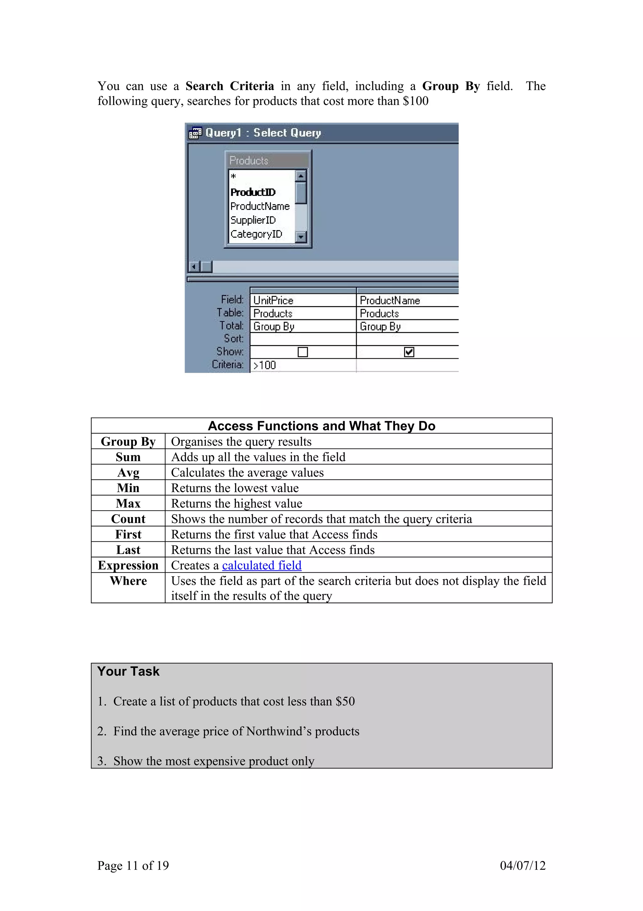 You can use a Search Criteria in any field, including a Group By field. The
following query, searches for products that cost more than $100




                         Access Functions and What They Do
Group By        Organises the query results
  Sum           Adds up all the values in the field
   Avg          Calculates the average values
   Min          Returns the lowest value
  Max           Returns the highest value
  Count         Shows the number of records that match the query criteria
  First         Returns the first value that Access finds
   Last         Returns the last value that Access finds
Expression      Creates a calculated field
 Where          Uses the field as part of the search criteria but does not display the field
                itself in the results of the query




Your Task

1. Create a list of products that cost less than $50

2. Find the average price of Northwind’s products

3. Show the most expensive product only




Page 11 of 19                                                                     04/07/12
 