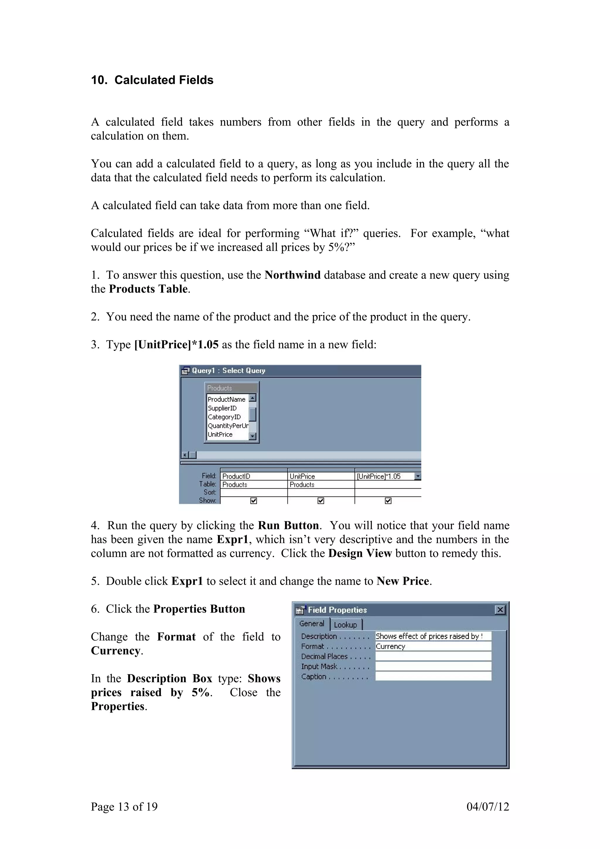 10. Calculated Fields


A calculated field takes numbers from other fields in the query and performs a
calculation on them.

You can add a calculated field to a query, as long as you include in the query all the
data that the calculated field needs to perform its calculation.

A calculated field can take data from more than one field.

Calculated fields are ideal for performing “What if?” queries. For example, “what
would our prices be if we increased all prices by 5%?”

1. To answer this question, use the Northwind database and create a new query using
the Products Table.

2. You need the name of the product and the price of the product in the query.

3. Type [UnitPrice]*1.05 as the field name in a new field:




4. Run the query by clicking the Run Button. You will notice that your field name
has been given the name Expr1, which isn’t very descriptive and the numbers in the
column are not formatted as currency. Click the Design View button to remedy this.

5. Double click Expr1 to select it and change the name to New Price.

6. Click the Properties Button

Change the Format of the field to
Currency.

In the Description Box type: Shows
prices raised by 5%. Close the
Properties.




Page 13 of 19                                                                04/07/12
 