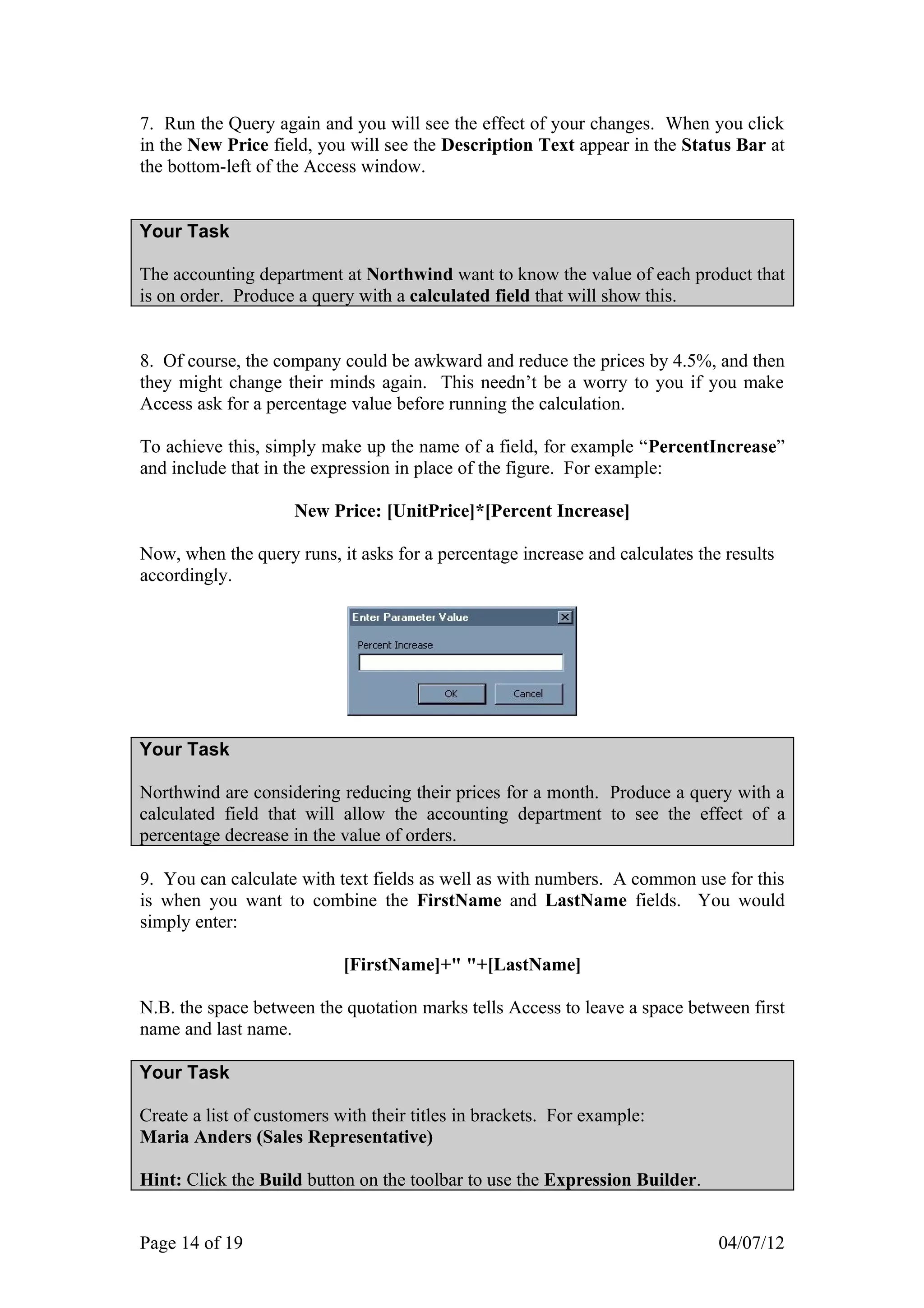 7. Run the Query again and you will see the effect of your changes. When you click
in the New Price field, you will see the Description Text appear in the Status Bar at
the bottom-left of the Access window.


Your Task

The accounting department at Northwind want to know the value of each product that
is on order. Produce a query with a calculated field that will show this.


8. Of course, the company could be awkward and reduce the prices by 4.5%, and then
they might change their minds again. This needn’t be a worry to you if you make
Access ask for a percentage value before running the calculation.

To achieve this, simply make up the name of a field, for example “PercentIncrease”
and include that in the expression in place of the figure. For example:

                     New Price: [UnitPrice]*[Percent Increase]

Now, when the query runs, it asks for a percentage increase and calculates the results
accordingly.




Your Task

Northwind are considering reducing their prices for a month. Produce a query with a
calculated field that will allow the accounting department to see the effect of a
percentage decrease in the value of orders.

9. You can calculate with text fields as well as with numbers. A common use for this
is when you want to combine the FirstName and LastName fields. You would
simply enter:

                            [FirstName]+" "+[LastName]

N.B. the space between the quotation marks tells Access to leave a space between first
name and last name.

Your Task

Create a list of customers with their titles in brackets. For example:
Maria Anders (Sales Representative)

Hint: Click the Build button on the toolbar to use the Expression Builder.


Page 14 of 19                                                                 04/07/12
 