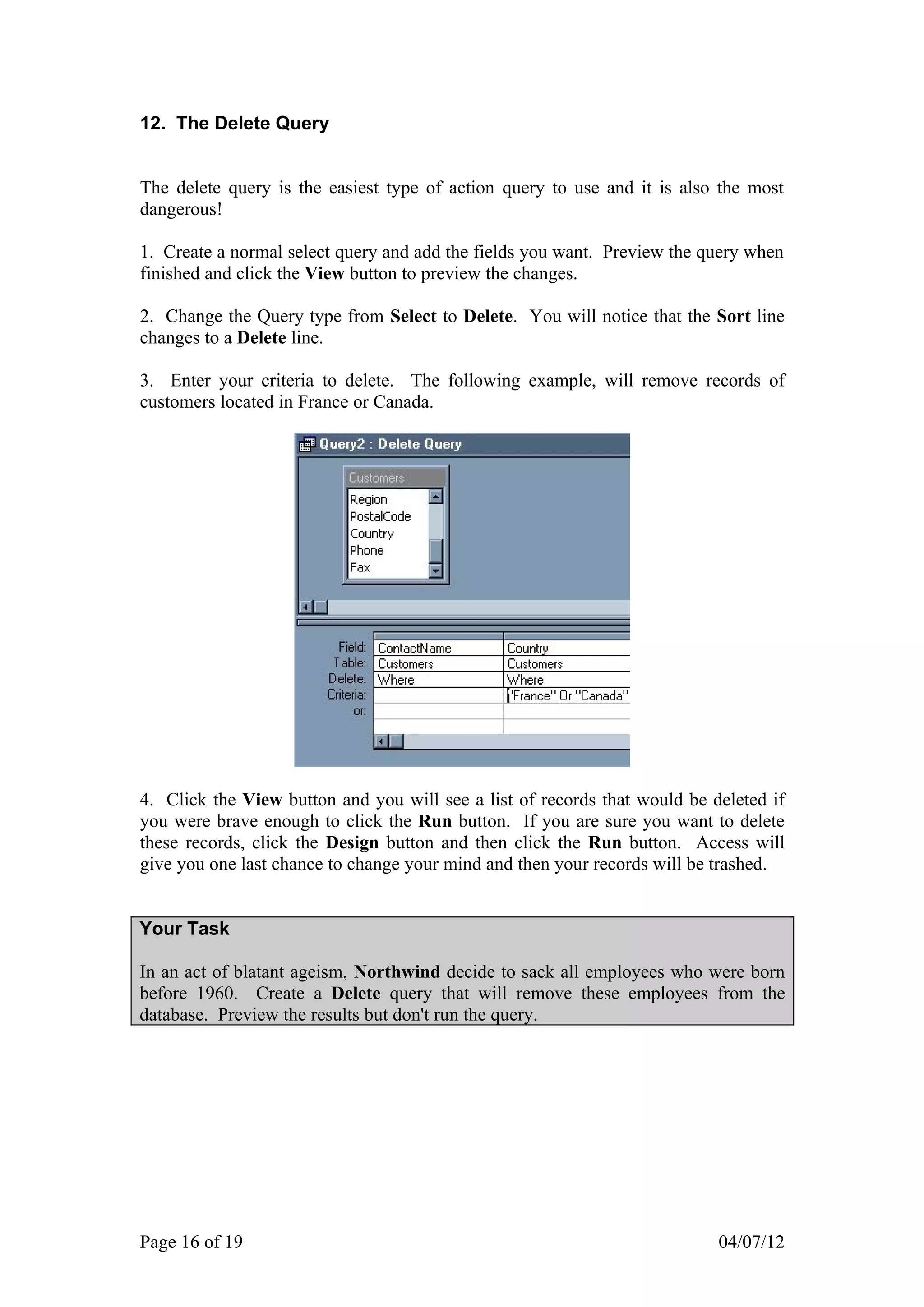 12. The Delete Query


The delete query is the easiest type of action query to use and it is also the most
dangerous!

1. Create a normal select query and add the fields you want. Preview the query when
finished and click the View button to preview the changes.

2. Change the Query type from Select to Delete. You will notice that the Sort line
changes to a Delete line.

3. Enter your criteria to delete. The following example, will remove records of
customers located in France or Canada.




4. Click the View button and you will see a list of records that would be deleted if
you were brave enough to click the Run button. If you are sure you want to delete
these records, click the Design button and then click the Run button. Access will
give you one last chance to change your mind and then your records will be trashed.


Your Task

In an act of blatant ageism, Northwind decide to sack all employees who were born
before 1960. Create a Delete query that will remove these employees from the
database. Preview the results but don't run the query.




Page 16 of 19                                                              04/07/12
 