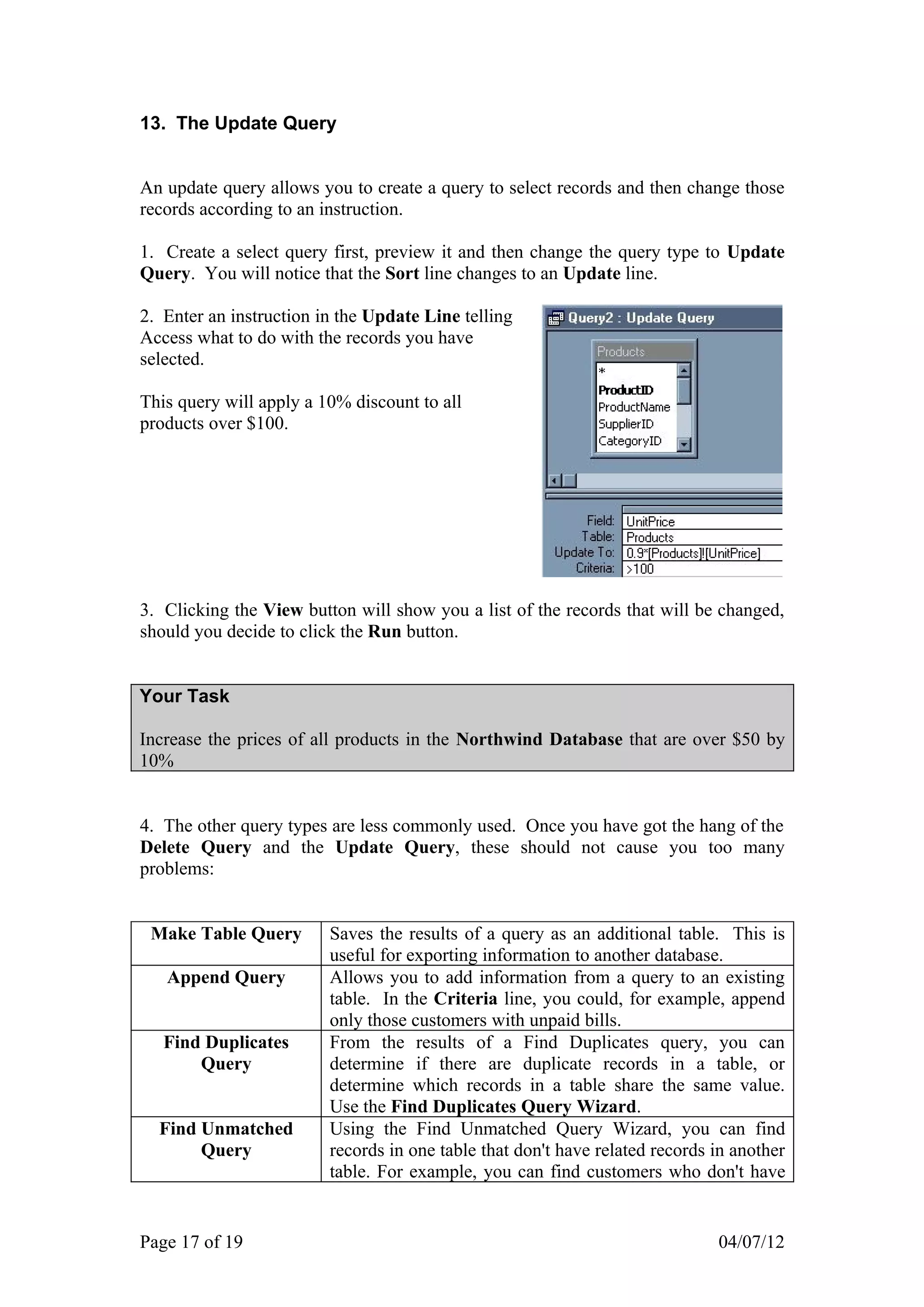 13. The Update Query


An update query allows you to create a query to select records and then change those
records according to an instruction.

1. Create a select query first, preview it and then change the query type to Update
Query. You will notice that the Sort line changes to an Update line.

2. Enter an instruction in the Update Line telling
Access what to do with the records you have
selected.

This query will apply a 10% discount to all
products over $100.




3. Clicking the View button will show you a list of the records that will be changed,
should you decide to click the Run button.


Your Task

Increase the prices of all products in the Northwind Database that are over $50 by
10%


4. The other query types are less commonly used. Once you have got the hang of the
Delete Query and the Update Query, these should not cause you too many
problems:


 Make Table Query        Saves the results of a query as an additional table. This is
                         useful for exporting information to another database.
   Append Query          Allows you to add information from a query to an existing
                         table. In the Criteria line, you could, for example, append
                         only those customers with unpaid bills.
   Find Duplicates       From the results of a Find Duplicates query, you can
       Query             determine if there are duplicate records in a table, or
                         determine which records in a table share the same value.
                         Use the Find Duplicates Query Wizard.
  Find Unmatched         Using the Find Unmatched Query Wizard, you can find
       Query             records in one table that don't have related records in another
                         table. For example, you can find customers who don't have


Page 17 of 19                                                                 04/07/12
 
