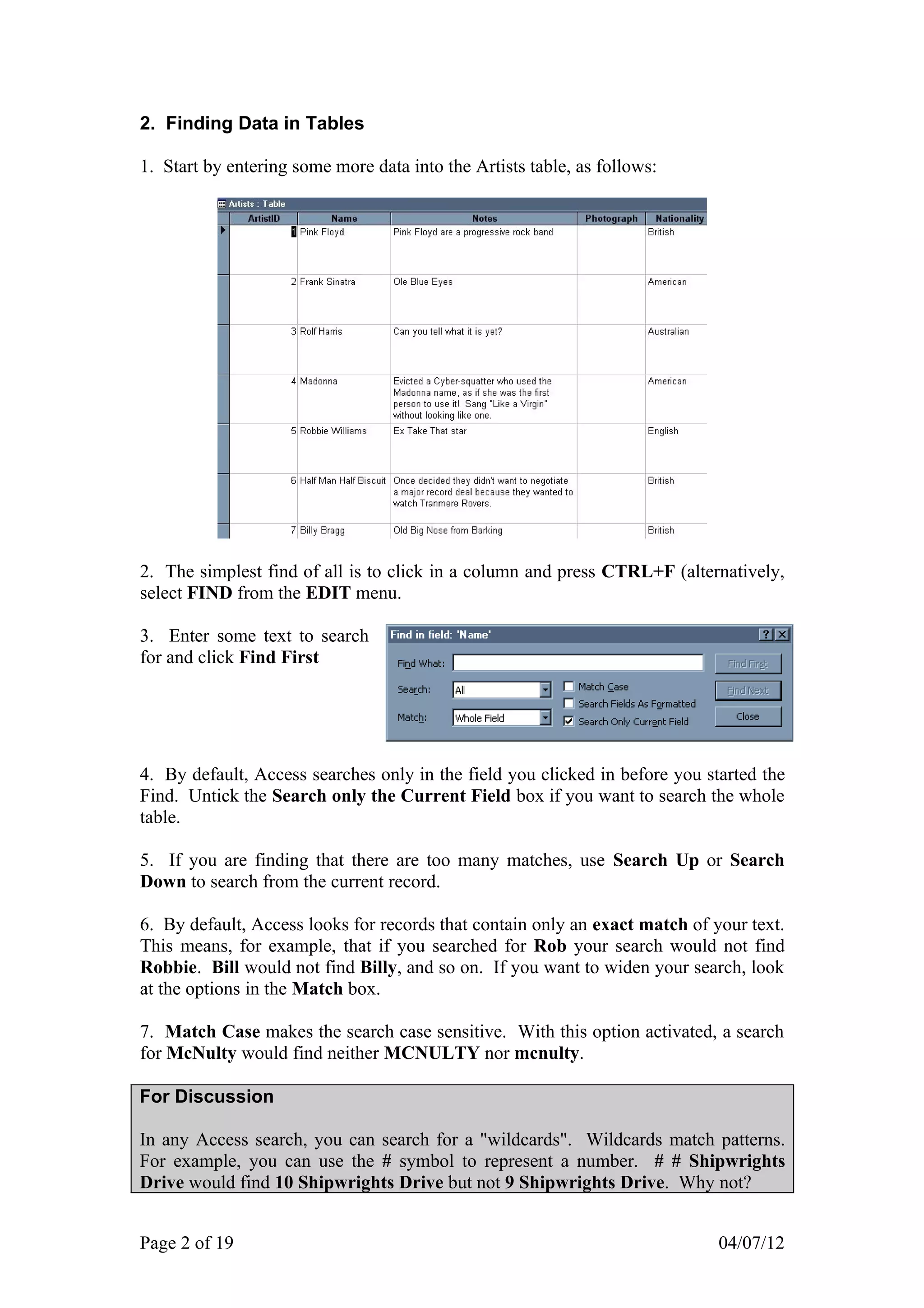 2. Finding Data in Tables

1. Start by entering some more data into the Artists table, as follows:




2. The simplest find of all is to click in a column and press CTRL+F (alternatively,
select FIND from the EDIT menu.

3. Enter some text to search
for and click Find First




4. By default, Access searches only in the field you clicked in before you started the
Find. Untick the Search only the Current Field box if you want to search the whole
table.

5. If you are finding that there are too many matches, use Search Up or Search
Down to search from the current record.

6. By default, Access looks for records that contain only an exact match of your text.
This means, for example, that if you searched for Rob your search would not find
Robbie. Bill would not find Billy, and so on. If you want to widen your search, look
at the options in the Match box.

7. Match Case makes the search case sensitive. With this option activated, a search
for McNulty would find neither MCNULTY nor mcnulty.

For Discussion

In any Access search, you can search for a "wildcards". Wildcards match patterns.
For example, you can use the # symbol to represent a number. # # Shipwrights
Drive would find 10 Shipwrights Drive but not 9 Shipwrights Drive. Why not?


Page 2 of 19                                                                 04/07/12
 