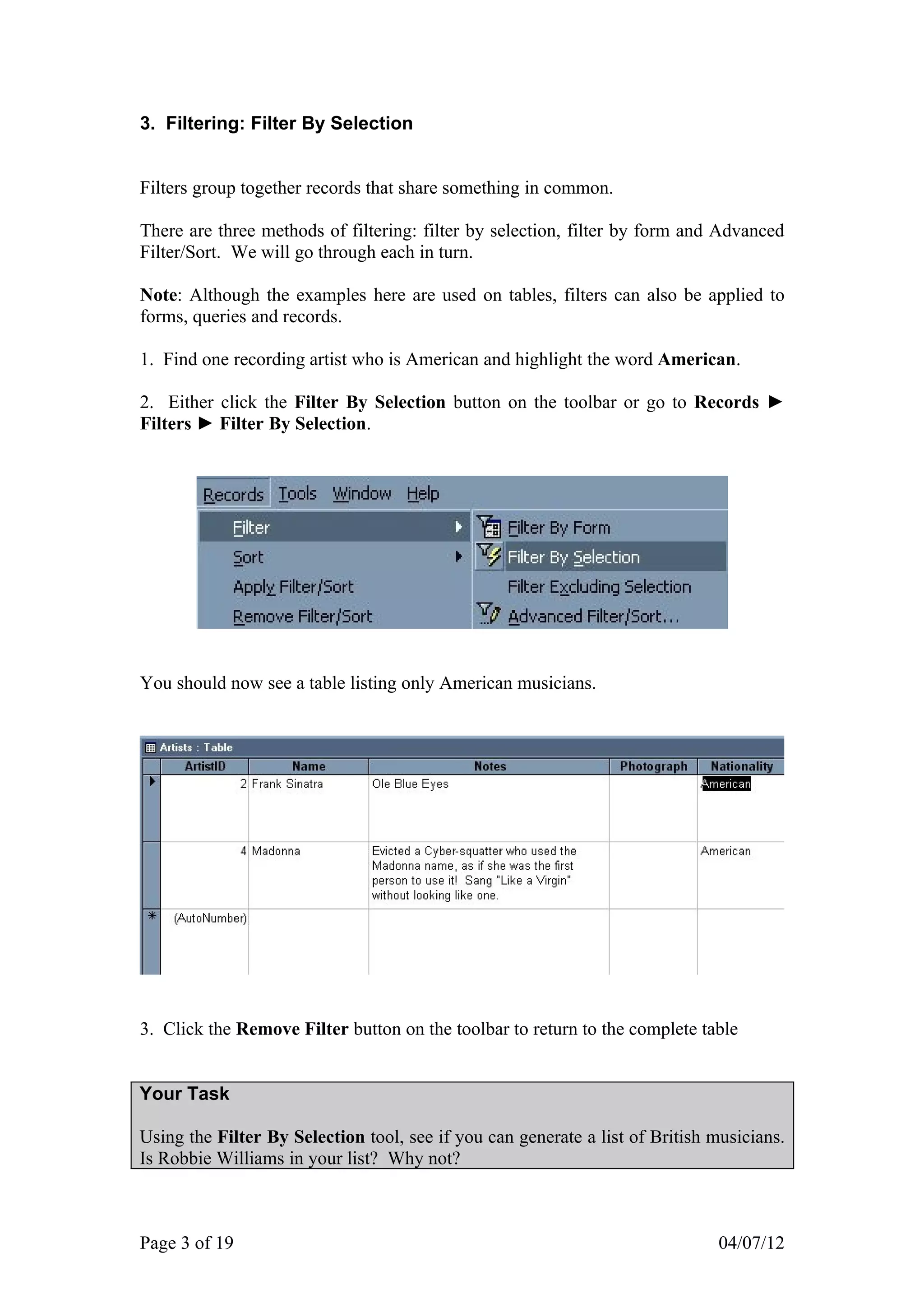 3. Filtering: Filter By Selection


Filters group together records that share something in common.

There are three methods of filtering: filter by selection, filter by form and Advanced
Filter/Sort. We will go through each in turn.

Note: Although the examples here are used on tables, filters can also be applied to
forms, queries and records.

1. Find one recording artist who is American and highlight the word American.

2. Either click the Filter By Selection button on the toolbar or go to Records ►
Filters ► Filter By Selection.




You should now see a table listing only American musicians.




3. Click the Remove Filter button on the toolbar to return to the complete table


Your Task

Using the Filter By Selection tool, see if you can generate a list of British musicians.
Is Robbie Williams in your list? Why not?



Page 3 of 19                                                                  04/07/12
 