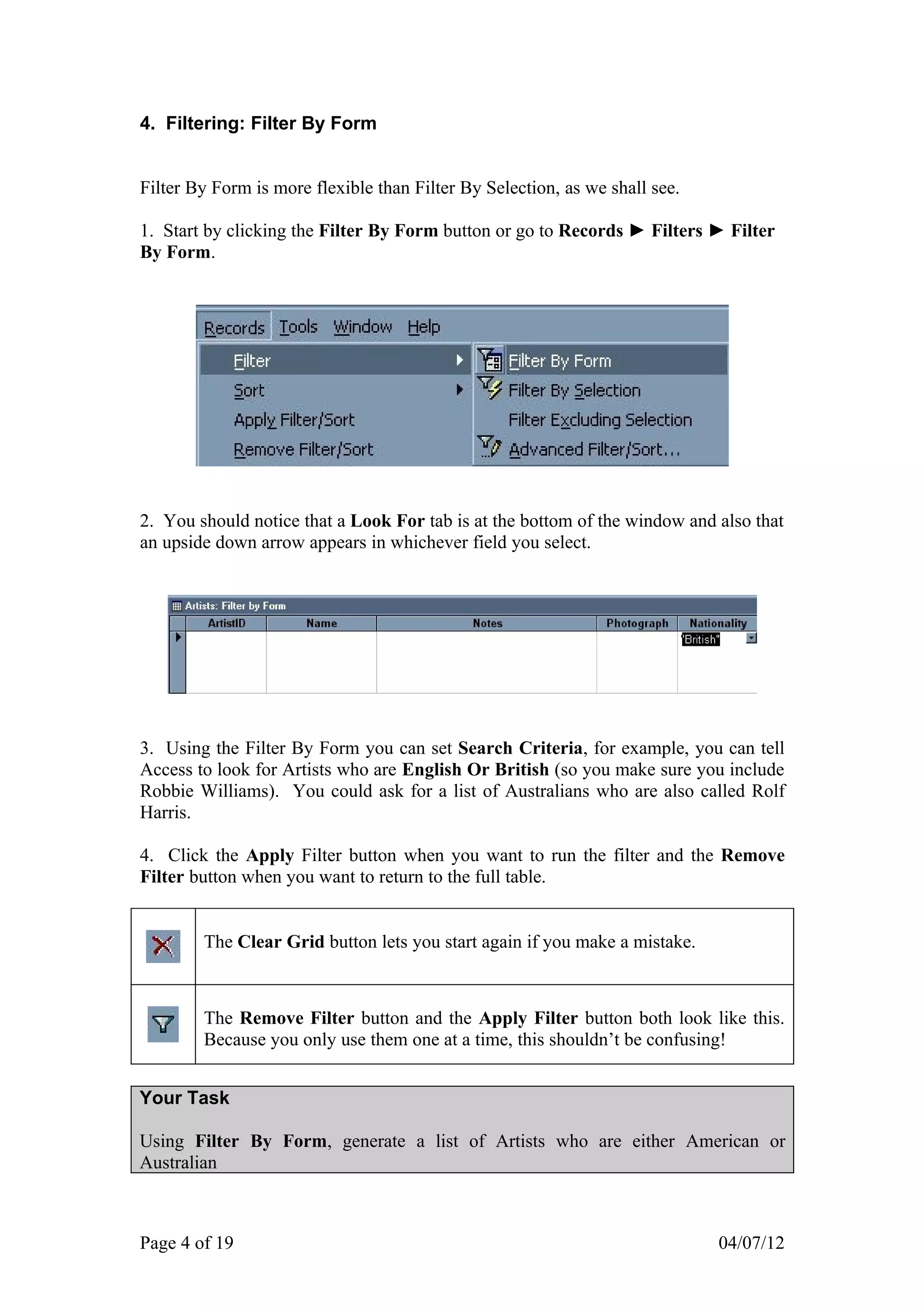 4. Filtering: Filter By Form


Filter By Form is more flexible than Filter By Selection, as we shall see.

1. Start by clicking the Filter By Form button or go to Records ► Filters ► Filter
By Form.




2. You should notice that a Look For tab is at the bottom of the window and also that
an upside down arrow appears in whichever field you select.




3. Using the Filter By Form you can set Search Criteria, for example, you can tell
Access to look for Artists who are English Or British (so you make sure you include
Robbie Williams). You could ask for a list of Australians who are also called Rolf
Harris.

4. Click the Apply Filter button when you want to run the filter and the Remove
Filter button when you want to return to the full table.


        The Clear Grid button lets you start again if you make a mistake.



        The Remove Filter button and the Apply Filter button both look like this.
        Because you only use them one at a time, this shouldn’t be confusing!


Your Task

Using Filter By Form, generate a list of Artists who are either American or
Australian



Page 4 of 19                                                                 04/07/12
 
