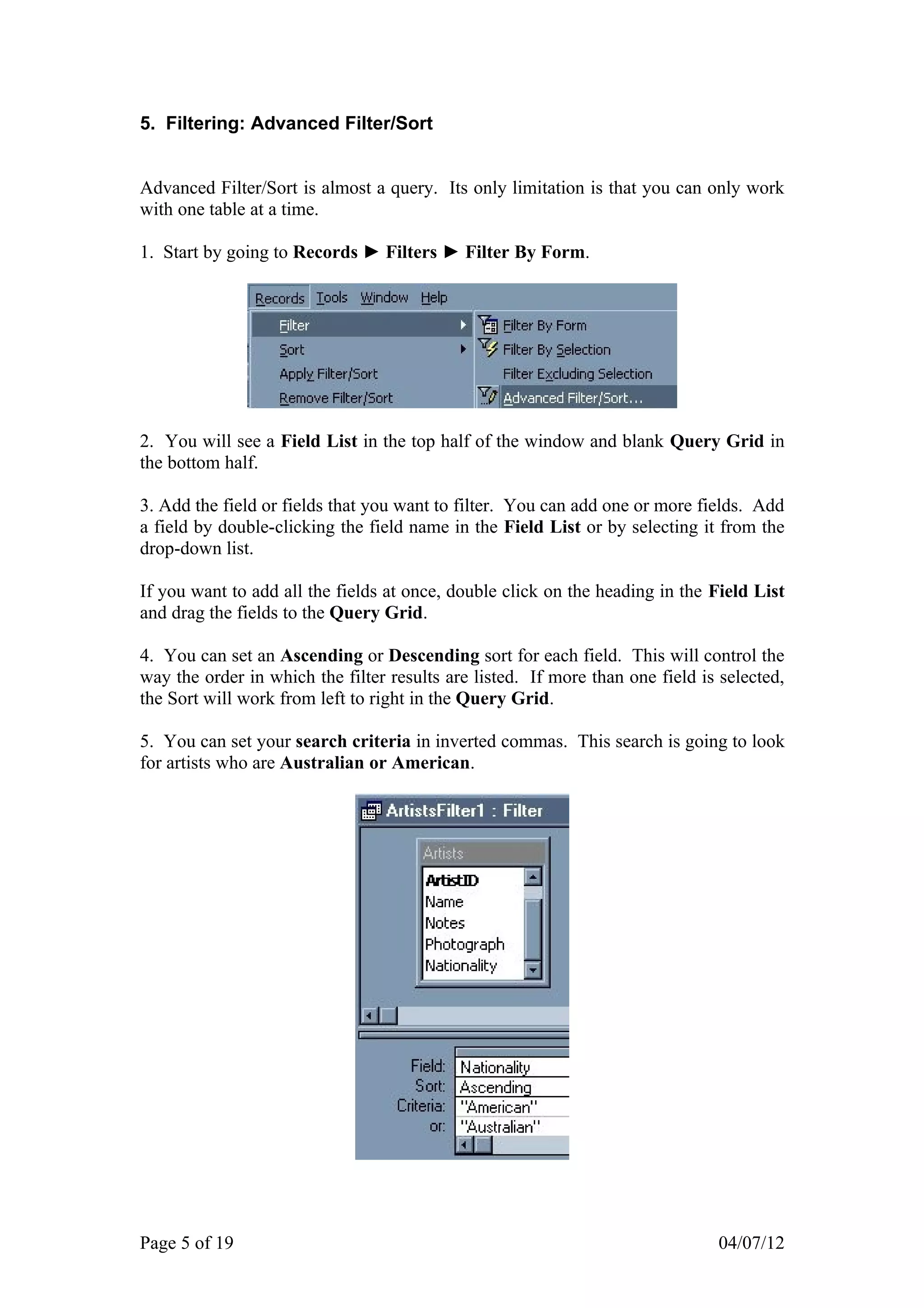 5. Filtering: Advanced Filter/Sort


Advanced Filter/Sort is almost a query. Its only limitation is that you can only work
with one table at a time.

1. Start by going to Records ► Filters ► Filter By Form.




2. You will see a Field List in the top half of the window and blank Query Grid in
the bottom half.

3. Add the field or fields that you want to filter. You can add one or more fields. Add
a field by double-clicking the field name in the Field List or by selecting it from the
drop-down list.

If you want to add all the fields at once, double click on the heading in the Field List
and drag the fields to the Query Grid.

4. You can set an Ascending or Descending sort for each field. This will control the
way the order in which the filter results are listed. If more than one field is selected,
the Sort will work from left to right in the Query Grid.

5. You can set your search criteria in inverted commas. This search is going to look
for artists who are Australian or American.




Page 5 of 19                                                                   04/07/12
 