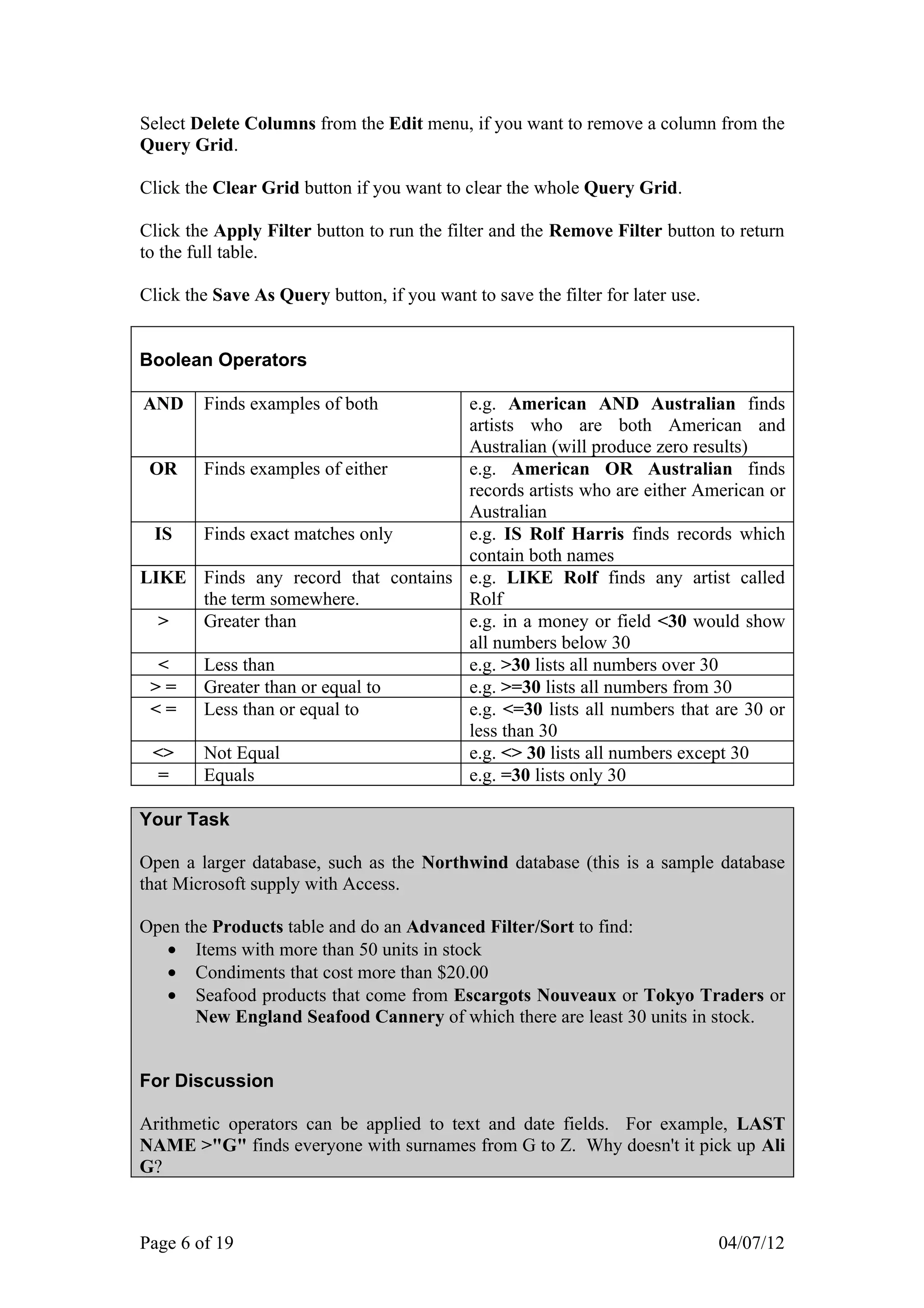 Select Delete Columns from the Edit menu, if you want to remove a column from the
Query Grid.

Click the Clear Grid button if you want to clear the whole Query Grid.

Click the Apply Filter button to run the filter and the Remove Filter button to return
to the full table.

Click the Save As Query button, if you want to save the filter for later use.


Boolean Operators

AND     Finds examples of both      e.g. American AND Australian finds
                                    artists who are both American and
                                    Australian (will produce zero results)
 OR Finds examples of either        e.g. American OR Australian finds
                                    records artists who are either American or
                                    Australian
 IS  Finds exact matches only       e.g. IS Rolf Harris finds records which
                                    contain both names
LIKE Finds any record that contains e.g. LIKE Rolf finds any artist called
     the term somewhere.            Rolf
  >  Greater than                   e.g. in a money or field <30 would show
                                    all numbers below 30
  <  Less than                      e.g. >30 lists all numbers over 30
 > = Greater than or equal to       e.g. >=30 lists all numbers from 30
 < = Less than or equal to          e.g. <=30 lists all numbers that are 30 or
                                    less than 30
 <>  Not Equal                      e.g. <> 30 lists all numbers except 30
  =  Equals                         e.g. =30 lists only 30

Your Task

Open a larger database, such as the Northwind database (this is a sample database
that Microsoft supply with Access.

Open the Products table and do an Advanced Filter/Sort to find:
   • Items with more than 50 units in stock
   • Condiments that cost more than $20.00
   • Seafood products that come from Escargots Nouveaux or Tokyo Traders or
       New England Seafood Cannery of which there are least 30 units in stock.


For Discussion

Arithmetic operators can be applied to text and date fields. For example, LAST
NAME >"G" finds everyone with surnames from G to Z. Why doesn't it pick up Ali
G?



Page 6 of 19                                                                    04/07/12
 
