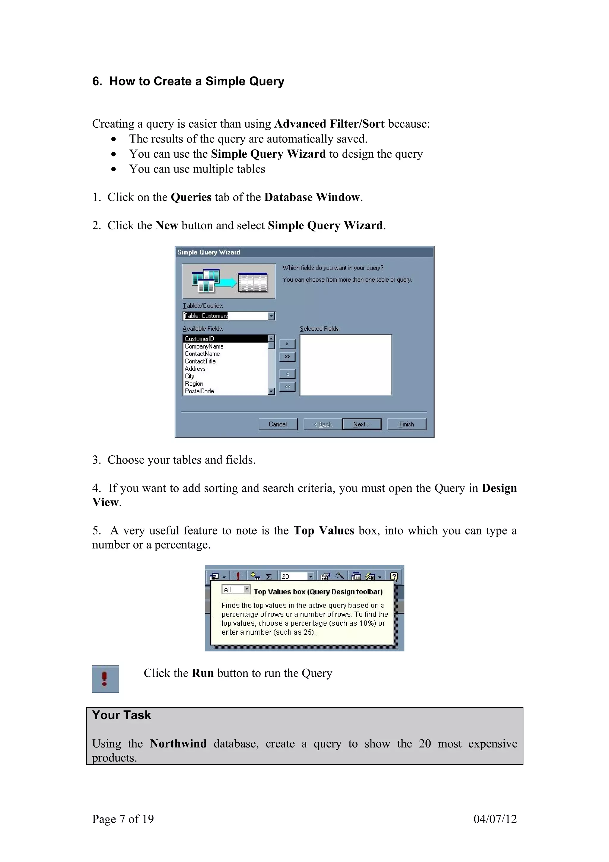 6. How to Create a Simple Query


Creating a query is easier than using Advanced Filter/Sort because:
   • The results of the query are automatically saved.
   • You can use the Simple Query Wizard to design the query
   • You can use multiple tables

1. Click on the Queries tab of the Database Window.

2. Click the New button and select Simple Query Wizard.




3. Choose your tables and fields.

4. If you want to add sorting and search criteria, you must open the Query in Design
View.

5. A very useful feature to note is the Top Values box, into which you can type a
number or a percentage.




          Click the Run button to run the Query


Your Task

Using the Northwind database, create a query to show the 20 most expensive
products.




Page 7 of 19                                                               04/07/12
 