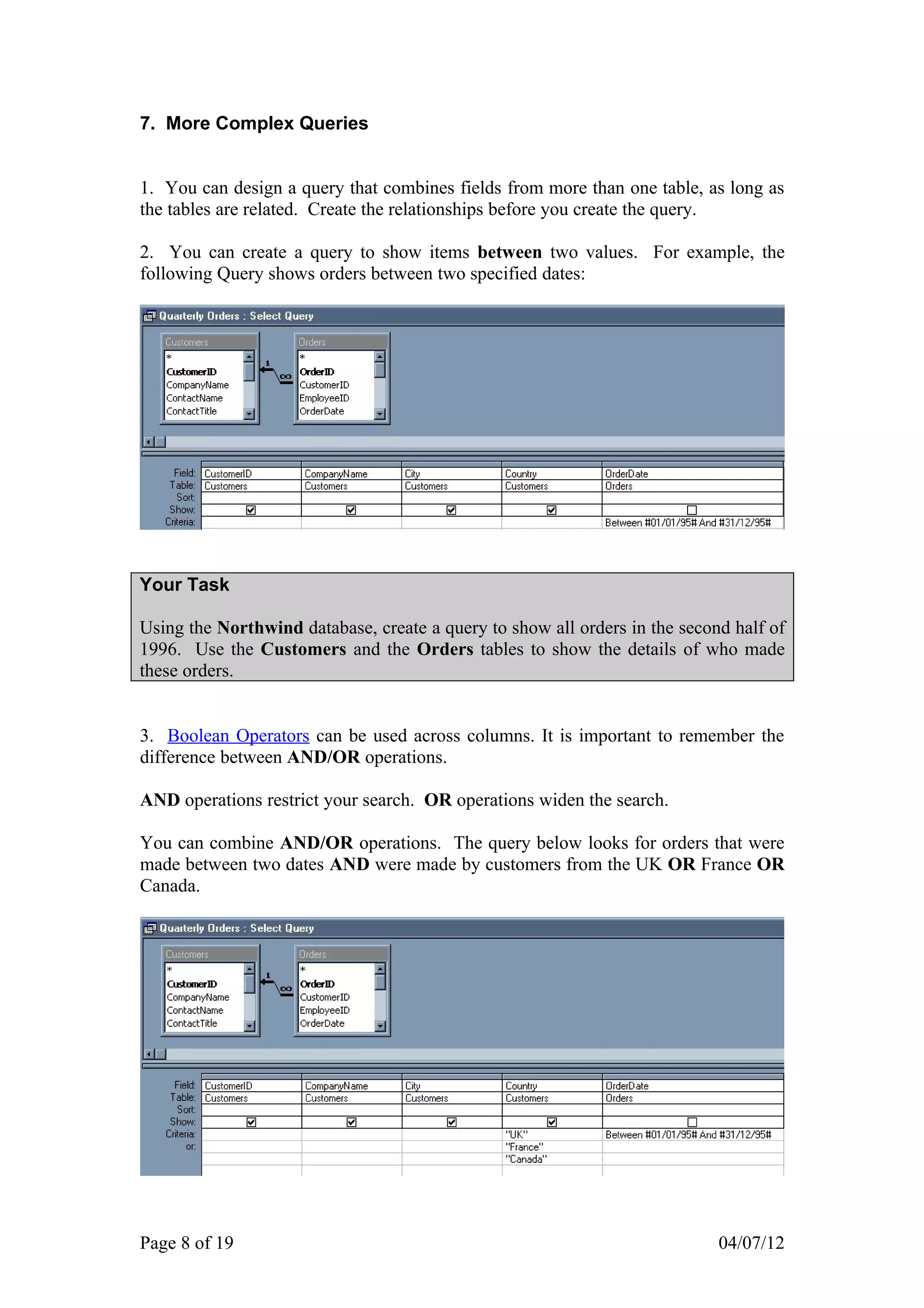 7. More Complex Queries


1. You can design a query that combines fields from more than one table, as long as
the tables are related. Create the relationships before you create the query.

2. You can create a query to show items between two values. For example, the
following Query shows orders between two specified dates:




Your Task

Using the Northwind database, create a query to show all orders in the second half of
1996. Use the Customers and the Orders tables to show the details of who made
these orders.


3. Boolean Operators can be used across columns. It is important to remember the
difference between AND/OR operations.

AND operations restrict your search. OR operations widen the search.

You can combine AND/OR operations. The query below looks for orders that were
made between two dates AND were made by customers from the UK OR France OR
Canada.




Page 8 of 19                                                                04/07/12
 