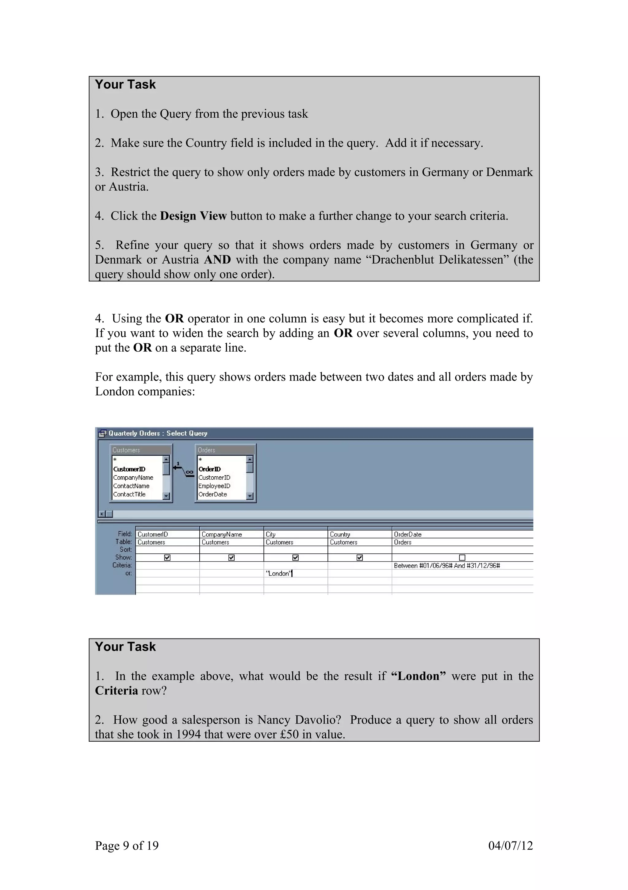Your Task

1. Open the Query from the previous task

2. Make sure the Country field is included in the query. Add it if necessary.

3. Restrict the query to show only orders made by customers in Germany or Denmark
or Austria.

4. Click the Design View button to make a further change to your search criteria.

5. Refine your query so that it shows orders made by customers in Germany or
Denmark or Austria AND with the company name “Drachenblut Delikatessen” (the
query should show only one order).


4. Using the OR operator in one column is easy but it becomes more complicated if.
If you want to widen the search by adding an OR over several columns, you need to
put the OR on a separate line.

For example, this query shows orders made between two dates and all orders made by
London companies:




Your Task

1. In the example above, what would be the result if “London” were put in the
Criteria row?

2. How good a salesperson is Nancy Davolio? Produce a query to show all orders
that she took in 1994 that were over £50 in value.




Page 9 of 19                                                                    04/07/12
 