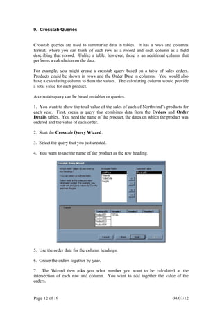 9. Crosstab Queries


Crosstab queries are used to summarise data in tables. It has a rows and columns
format, where you can think of each row as a record and each column as a field
describing that record. Unlike a table, however, there is an additional column that
performs a calculation on the data.

For example, you might create a crosstab query based on a table of sales orders.
Products could be shown in rows and the Order Date in columns. You would also
have a calculating column to Sum the values. The calculating column would provide
a total value for each product.

A crosstab query can be based on tables or queries.

1. You want to show the total value of the sales of each of Northwind’s products for
each year. First, create a query that combines data from the Orders and Order
Details tables. You need the name of the product, the dates on which the product was
ordered and the value of each order.

2. Start the Crosstab Query Wizard.

3. Select the query that you just created.

4. You want to use the name of the product as the row heading.




5. Use the order date for the column headings.

6. Group the orders together by year.

7. The Wizard then asks you what number you want to be calculated at the
intersection of each row and column. You want to add together the value of the
orders.


Page 12 of 19                                                              04/07/12
 