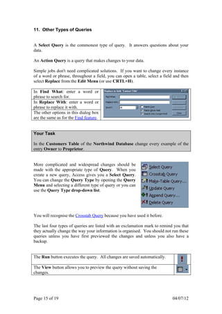 11. Other Types of Queries


A Select Query is the commonest type of query. It answers questions about your
data.

An Action Query is a query that makes changes to your data.

Simple jobs don't need complicated solutions. If you want to change every instance
of a word or phrase, throughout a field, you can open a table, select a field and then
select Replace from the Edit Menu (or use CRTL+H).

In Find What: enter a word or
phrase to search for.
In Replace With: enter a word or
phrase to replace it with.
The other options in this dialog box
are the same as for the Find feature.


Your Task

In the Customers Table of the Northwind Database change every example of the
entry Owner to Proprietor.


More complicated and widespread changes should be
made with the appropriate type of Query. When you
create a new query, Access gives you a Select Query.
You can change the Query Type by opening the Query
Menu and selecting a different type of query or you can
use the Query Type drop-down list.




You will recognise the Crosstab Query because you have used it before.

The last four types of queries are listed with an exclamation mark to remind you that
they actually change the way your information is organised. You should not run these
queries unless you have first previewed the changes and unless you also have a
backup.


The Run button executes the query. All changes are saved automatically.

The View button allows you to preview the query without saving the
changes.




Page 15 of 19                                                                04/07/12
 