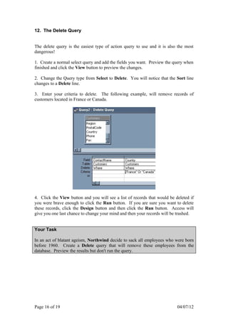12. The Delete Query


The delete query is the easiest type of action query to use and it is also the most
dangerous!

1. Create a normal select query and add the fields you want. Preview the query when
finished and click the View button to preview the changes.

2. Change the Query type from Select to Delete. You will notice that the Sort line
changes to a Delete line.

3. Enter your criteria to delete. The following example, will remove records of
customers located in France or Canada.




4. Click the View button and you will see a list of records that would be deleted if
you were brave enough to click the Run button. If you are sure you want to delete
these records, click the Design button and then click the Run button. Access will
give you one last chance to change your mind and then your records will be trashed.


Your Task

In an act of blatant ageism, Northwind decide to sack all employees who were born
before 1960. Create a Delete query that will remove these employees from the
database. Preview the results but don't run the query.




Page 16 of 19                                                              04/07/12
 