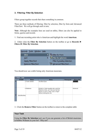 3. Filtering: Filter By Selection


Filters group together records that share something in common.

There are three methods of filtering: filter by selection, filter by form and Advanced
Filter/Sort. We will go through each in turn.

Note: Although the examples here are used on tables, filters can also be applied to
forms, queries and records.

1. Find one recording artist who is American and highlight the word American.

2. Either click the Filter By Selection button on the toolbar or go to Records ►
Filters ► Filter By Selection.




You should now see a table listing only American musicians.




3. Click the Remove Filter button on the toolbar to return to the complete table


Your Task

Using the Filter By Selection tool, see if you can generate a list of British musicians.
Is Robbie Williams in your list? Why not?



Page 3 of 19                                                                  04/07/12
 