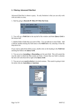 5. Filtering: Advanced Filter/Sort


Advanced Filter/Sort is almost a query. Its only limitation is that you can only work
with one table at a time.

1. Start by going to Records ► Filters ► Filter By Form.




2. You will see a Field List in the top half of the window and blank Query Grid in
the bottom half.

3. Add the field or fields that you want to filter. You can add one or more fields. Add
a field by double-clicking the field name in the Field List or by selecting it from the
drop-down list.

If you want to add all the fields at once, double click on the heading in the Field List
and drag the fields to the Query Grid.

4. You can set an Ascending or Descending sort for each field. This will control the
way the order in which the filter results are listed. If more than one field is selected,
the Sort will work from left to right in the Query Grid.

5. You can set your search criteria in inverted commas. This search is going to look
for artists who are Australian or American.




Page 5 of 19                                                                   04/07/12
 