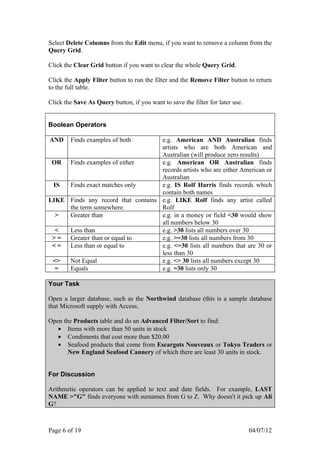 Select Delete Columns from the Edit menu, if you want to remove a column from the
Query Grid.

Click the Clear Grid button if you want to clear the whole Query Grid.

Click the Apply Filter button to run the filter and the Remove Filter button to return
to the full table.

Click the Save As Query button, if you want to save the filter for later use.


Boolean Operators

AND     Finds examples of both      e.g. American AND Australian finds
                                    artists who are both American and
                                    Australian (will produce zero results)
 OR Finds examples of either        e.g. American OR Australian finds
                                    records artists who are either American or
                                    Australian
 IS  Finds exact matches only       e.g. IS Rolf Harris finds records which
                                    contain both names
LIKE Finds any record that contains e.g. LIKE Rolf finds any artist called
     the term somewhere.            Rolf
  >  Greater than                   e.g. in a money or field <30 would show
                                    all numbers below 30
  <  Less than                      e.g. >30 lists all numbers over 30
 > = Greater than or equal to       e.g. >=30 lists all numbers from 30
 < = Less than or equal to          e.g. <=30 lists all numbers that are 30 or
                                    less than 30
 <>  Not Equal                      e.g. <> 30 lists all numbers except 30
  =  Equals                         e.g. =30 lists only 30

Your Task

Open a larger database, such as the Northwind database (this is a sample database
that Microsoft supply with Access.

Open the Products table and do an Advanced Filter/Sort to find:
   • Items with more than 50 units in stock
   • Condiments that cost more than $20.00
   • Seafood products that come from Escargots Nouveaux or Tokyo Traders or
       New England Seafood Cannery of which there are least 30 units in stock.


For Discussion

Arithmetic operators can be applied to text and date fields. For example, LAST
NAME >"G" finds everyone with surnames from G to Z. Why doesn't it pick up Ali
G?



Page 6 of 19                                                                    04/07/12
 