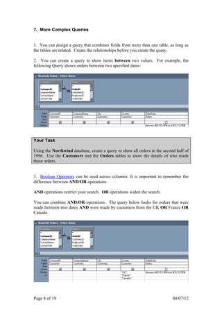7. More Complex Queries


1. You can design a query that combines fields from more than one table, as long as
the tables are related. Create the relationships before you create the query.

2. You can create a query to show items between two values. For example, the
following Query shows orders between two specified dates:




Your Task

Using the Northwind database, create a query to show all orders in the second half of
1996. Use the Customers and the Orders tables to show the details of who made
these orders.


3. Boolean Operators can be used across columns. It is important to remember the
difference between AND/OR operations.

AND operations restrict your search. OR operations widen the search.

You can combine AND/OR operations. The query below looks for orders that were
made between two dates AND were made by customers from the UK OR France OR
Canada.




Page 8 of 19                                                                04/07/12
 