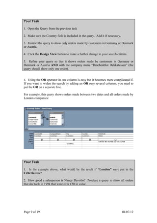 Your Task

1. Open the Query from the previous task

2. Make sure the Country field is included in the query. Add it if necessary.

3. Restrict the query to show only orders made by customers in Germany or Denmark
or Austria.

4. Click the Design View button to make a further change to your search criteria.

5. Refine your query so that it shows orders made by customers in Germany or
Denmark or Austria AND with the company name “Drachenblut Delikatessen” (the
query should show only one order).


4. Using the OR operator in one column is easy but it becomes more complicated if.
If you want to widen the search by adding an OR over several columns, you need to
put the OR on a separate line.

For example, this query shows orders made between two dates and all orders made by
London companies:




Your Task

1. In the example above, what would be the result if “London” were put in the
Criteria row?

2. How good a salesperson is Nancy Davolio? Produce a query to show all orders
that she took in 1994 that were over £50 in value.




Page 9 of 19                                                                    04/07/12
 