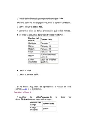 2 Probar cambiar el código del primer cliente por 4500.

    Observa como no nos deja por no cumplir la regla de validación.

    3 Volver a dejar el código 100.

    4 Comprobar todas las demás propiedades que hemos incluido.

    5 Modificar la estructura de la tabla Coches vendidos:
                    Nombre del
                                 Tipo de dato
                    campo
                    Matricula    Tamaño: 7
                    Marca        Tamaño: 15
                    Modelo       Tamaño: 20
                    Color        Tamaño: 12
                                 Numérico formato
                    Precio
                                 Moneda
                    Extras       Dejar las opciones
                    instalados   que tiene



    6 Cerrar la tabla.

    7 Cerrar la base de datos.




    Si no tienes muy claro las operaciones a realizar en este
  ejercicio, Aquí te lo explicamos.
Ejercicio 2: Clínica III.

    1 Modificar     la    tabla Pacientes de         la   base   de
  datos Clinica siguiendo estas indicaciones:
                      Nombre del
                                      Tipo de dato
                      campo
                      Codigo
                                      Entero
                      Paciente
 