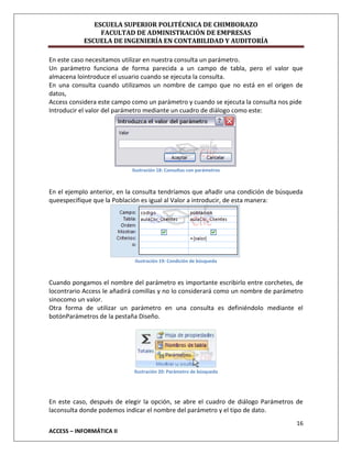 ESCUELA SUPERIOR POLITÉCNICA DE CHIMBORAZO
FACULTAD DE ADMINISTRACIÓN DE EMPRESAS
ESCUELA DE INGENIERÍA EN CONTABILIDAD Y AUDITORÍA
En este caso necesitamos utilizar en nuestra consulta un parámetro.
Un parámetro funciona de forma parecida a un campo de tabla, pero el valor que
almacena lointroduce el usuario cuando se ejecuta la consulta.
En una consulta cuando utilizamos un nombre de campo que no está en el origen de
datos,
Access considera este campo como un parámetro y cuando se ejecuta la consulta nos pide
Introducir el valor del parámetro mediante un cuadro de diálogo como este:

Ilustración 18: Consultas con parámetros

En el ejemplo anterior, en la consulta tendríamos que añadir una condición de búsqueda
queespecifique que la Población es igual al Valor a introducir, de esta manera:

Ilustración 19: Condición de búsqueda

Cuando pongamos el nombre del parámetro es importante escribirlo entre corchetes, de
locontrario Access le añadirá comillas y no lo considerará como un nombre de parámetro
sinocomo un valor.
Otra forma de utilizar un parámetro en una consulta es definiéndolo mediante el
botónParámetros de la pestaña Diseño.

Ilustración 20: Parámetro de búsqueda

En este caso, después de elegir la opción, se abre el cuadro de diálogo Parámetros de
laconsulta donde podemos indicar el nombre del parámetro y el tipo de dato.
16
ACCESS – INFORMÁTICA II

 
