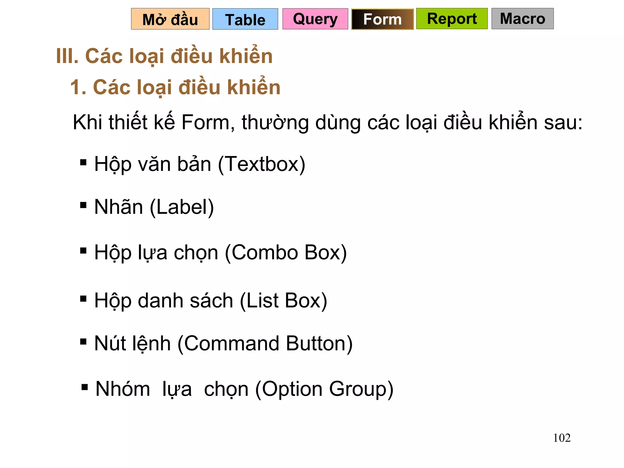Table   Mở đầu   III. Các loại điều khiển 1. Các loại điều khiển Khi thiết kế Form, thường dùng các loại điều khiển sau: Hộp văn bản (Textbox) Nhãn (Label) Hộp lựa chọn (Combo Box) Hộp danh sách (List Box) Nút lệnh (Command Button) Nhóm  lựa  chọn (Option Group) Query Form Report Macro 