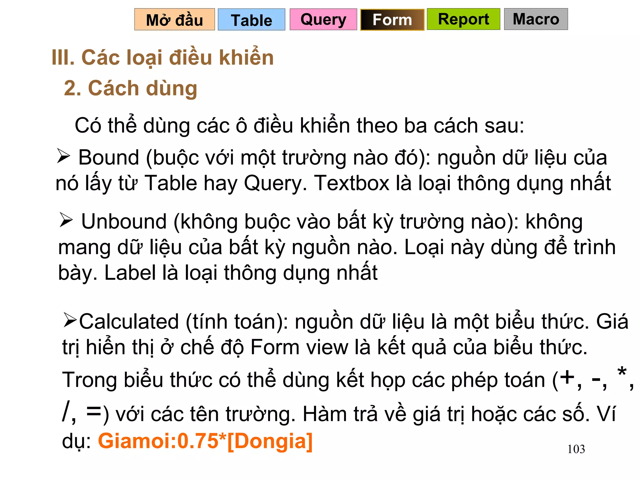 Table   Mở đầu   III. Các loại điều khiển 2. Cách dùng Có thể dùng các ô điều khiển theo ba cách sau: Bound (buộc với một trường nào đó): nguồn dữ liệu của nó lấy từ Table hay Query. Textbox là loại thông dụng nhất Unbound (không buộc vào bất kỳ trường nào): không mang dữ liệu của bất kỳ nguồn nào. Loại này dùng để trình bày. Label là loại thông dụng nhất Calculated (tính toán): nguồn dữ liệu là một biểu thức. Giá trị hiển thị ở chế độ Form view là kết quả của biểu thức. Trong biểu thức có thể dùng kết họp các phép toán ( +, -, *, /, = ) với các tên trường. Hàm trả về giá trị hoặc các số. Ví dụ:  Giamoi:0.75*[Dongia] Query Form Report Macro 