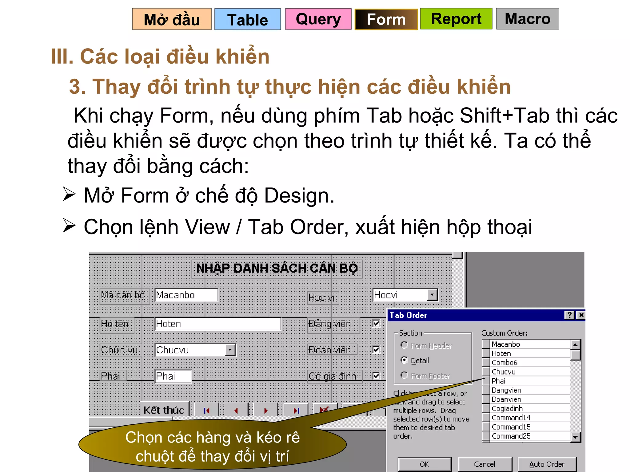 Table   Mở đầu   III. Các loại điều khiển 3. Thay đổi trình tự thực hiện các điều khiển Khi chạy Form, nếu dùng phím Tab hoặc Shift+Tab thì các điều khiển sẽ được chọn theo trình tự thiết kế. Ta có thể thay đổi bằng cách: Mở Form ở chế độ Design. Chọn lệnh View / Tab Order, xuất hiện hộp thoại Chọn các hàng và kéo rê chuột để thay đổi vị trí Query Form Report Macro 