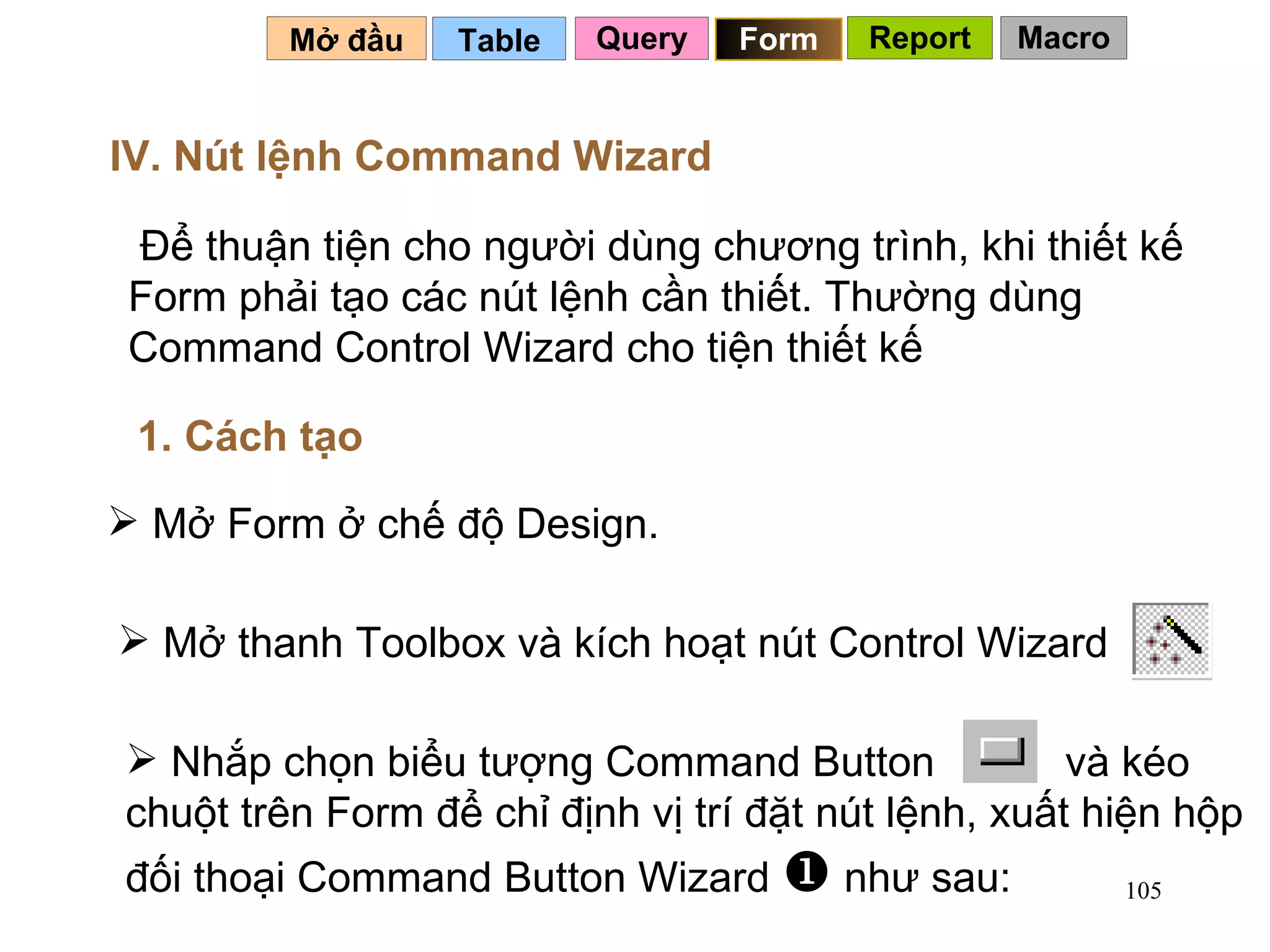 Table   Mở đầu   IV. Nút lệnh Command Wizard Để thuận tiện cho người dùng chương trình, khi thiết kế Form phải tạo các nút lệnh cần thiết. Thường dùng Command Control Wizard cho tiện thiết kế Mở Form ở chế độ Design. 1. Cách tạo Query Form Report Macro Nhắp chọn biểu tượng Command Button  và kéo chuột trên Form để chỉ định vị trí đặt nút lệnh, xuất hiện hộp đối thoại Command Button Wizard    như sau:  Mở thanh Toolbox và kích hoạt nút Control Wizard 