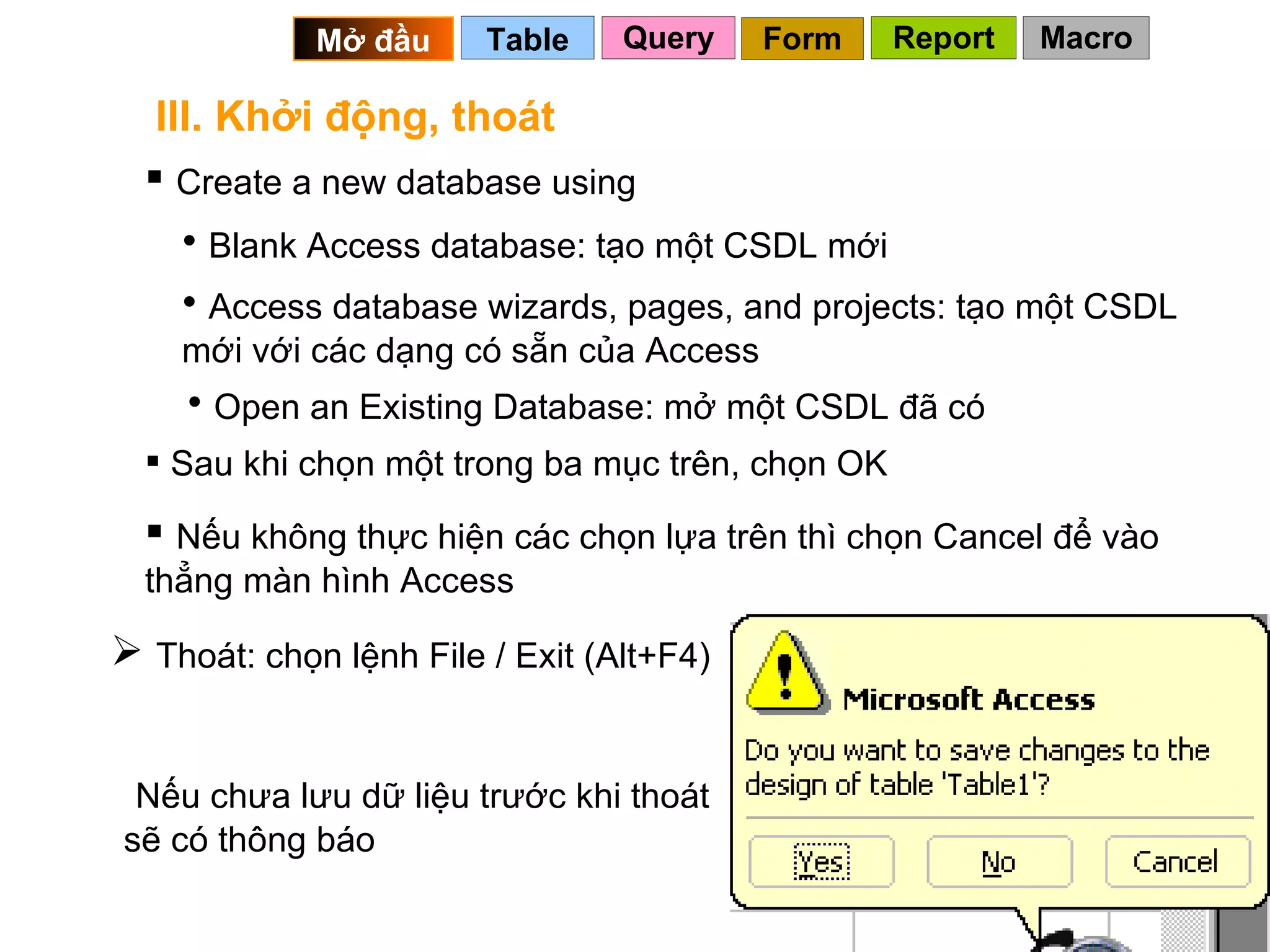 III. Khởi động, thoát Create a new database using Blank Access database: tạo một CSDL mới Access database wizards, pages, and projects: tạo một CSDL mới với các dạng có sẵn của Access Open an Existing Database: mở một CSDL đã có Sau khi chọn một trong ba mục trên, chọn OK Nếu không thực hiện các chọn lựa trên thì chọn Cancel để vào thẳng màn hình Access Thoát: chọn lệnh File / Exit (Alt+F4) Nếu chưa lưu dữ liệu trước khi thoát sẽ có thông báo Query Table   Mở đầu   Form Report Macro 