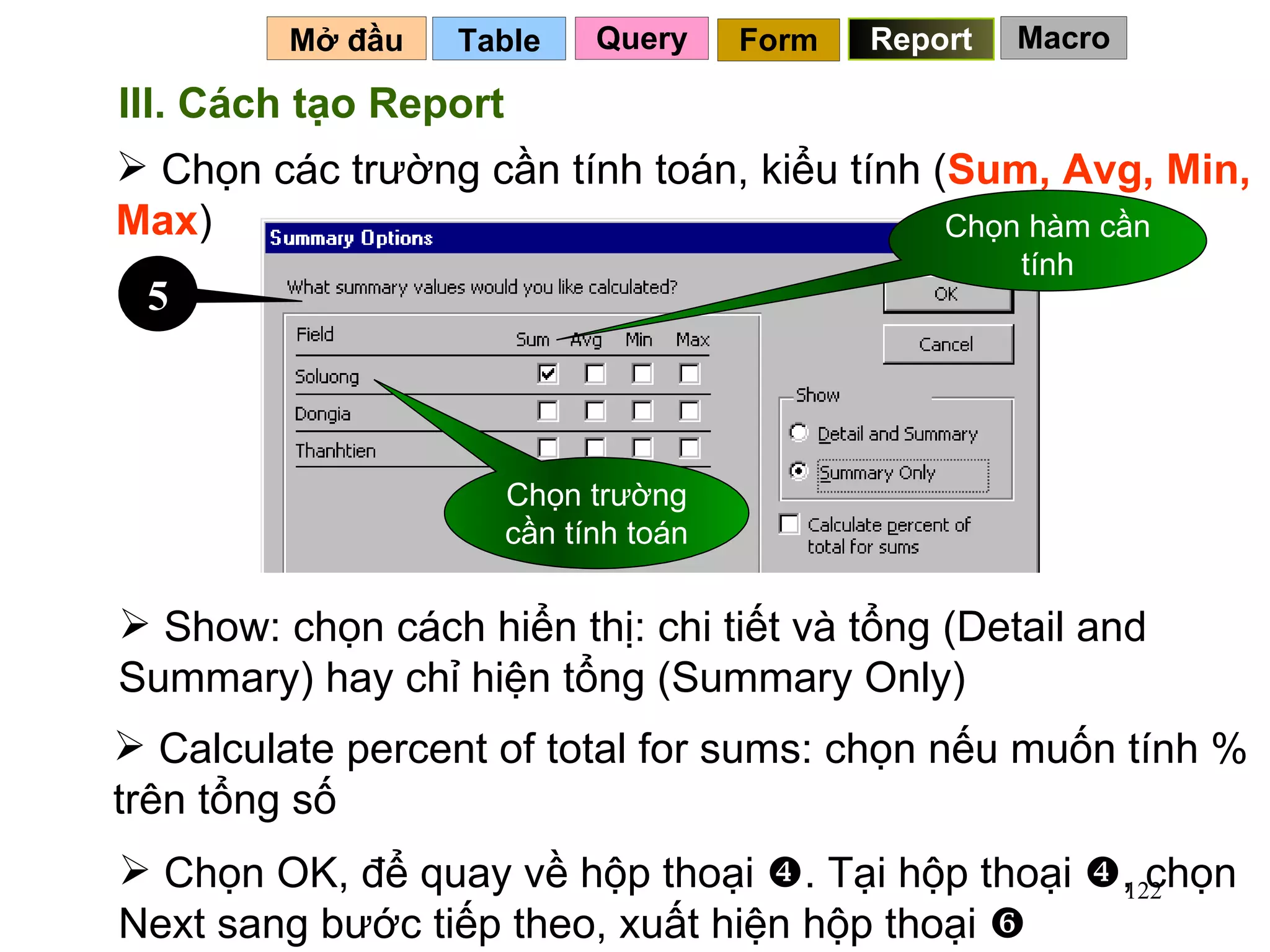 Table   Mở đầu   Query Report Form III. Cách tạo Report Chọn các trường cần tính toán, kiểu tính ( Sum, Avg, Min, Max ) Show: chọn cách hiển thị: chi tiết và tổng (Detail and Summary) hay chỉ hiện tổng (Summary Only) Chọn trường cần tính toán Chọn hàm cần tính 5 Calculate percent of total for sums: chọn nếu muốn tính % trên tổng số Chọn OK, để quay về hộp thoại   . Tại hộp thoại   , chọn Next sang bước tiếp theo, xuất hiện hộp thoại   Macro 