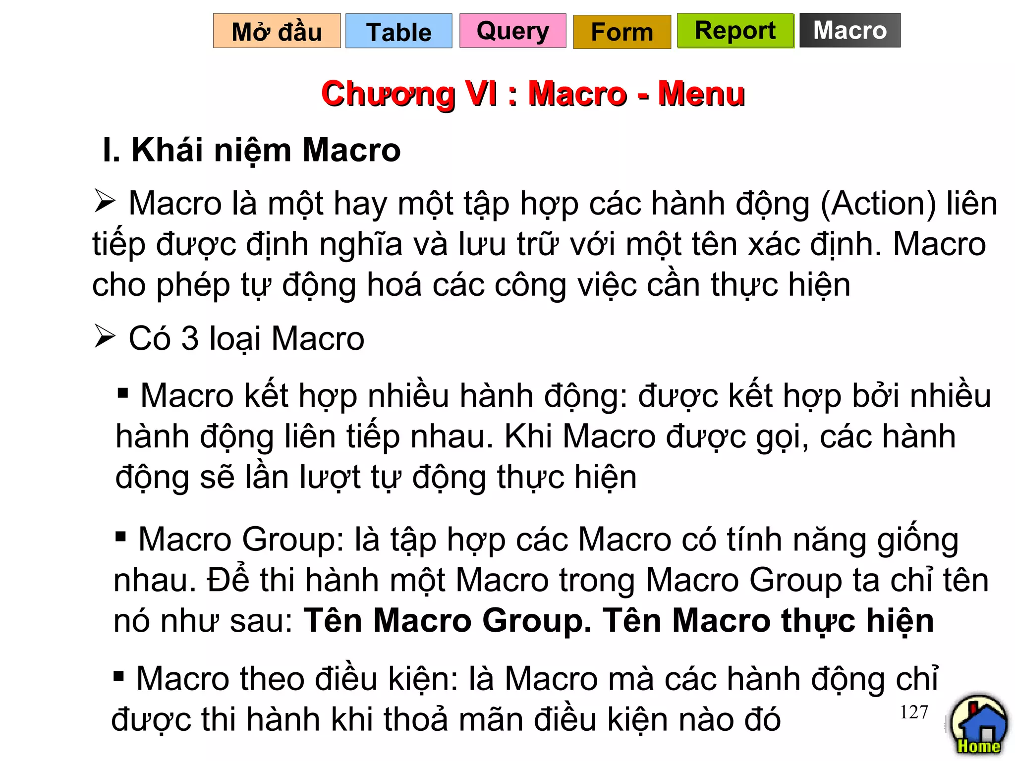Chương VI : Macro - Menu Macro là một hay một tập hợp các hành động (Action) liên tiếp được định nghĩa và lưu trữ với một tên xác định. Macro  cho phép tự động hoá các công việc cần thực hiện Table   I. Khái niệm Macro Mở đầu   Macro Query Report Form Report Có 3 loại Macro Macro kết hợp nhiều hành động: được kết hợp bởi nhiều hành động liên tiếp nhau. Khi Macro được gọi, các hành động sẽ lần lượt tự động thực hiện  Macro Group: là tập hợp các Macro có tính năng giống nhau. Để thi hành một Macro trong Macro Group ta chỉ tên nó như sau:  Tên Macro Group. Tên Macro thực hiện Macro theo điều kiện: là Macro mà các hành động chỉ được thi hành khi thoả mãn điều kiện nào đó 
