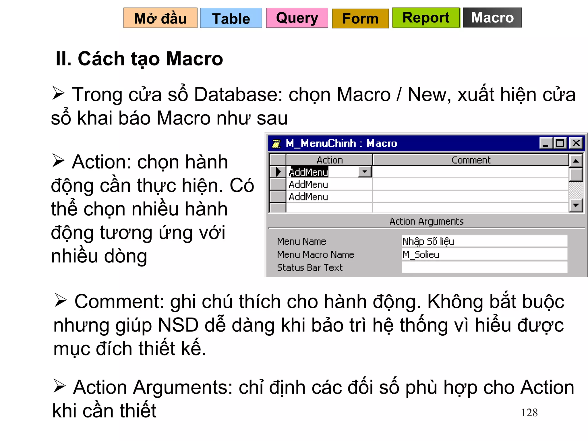 Trong cửa sổ Database: chọn Macro / New, xuất hiện cửa sổ khai báo Macro như sau Table   II. Cách tạo Macro Mở đầu   Query Report Form Report Action: chọn hành động cần thực hiện. Có thể chọn nhiều hành động tương ứng với nhiều dòng Comment: ghi chú thích cho hành động. Không bắt buộc nhưng giúp NSD dễ dàng khi bảo trì hệ thống vì hiểu được mục đích thiết kế. Action Arguments: chỉ định các đối số phù hợp cho Action khi cần thiết Macro 