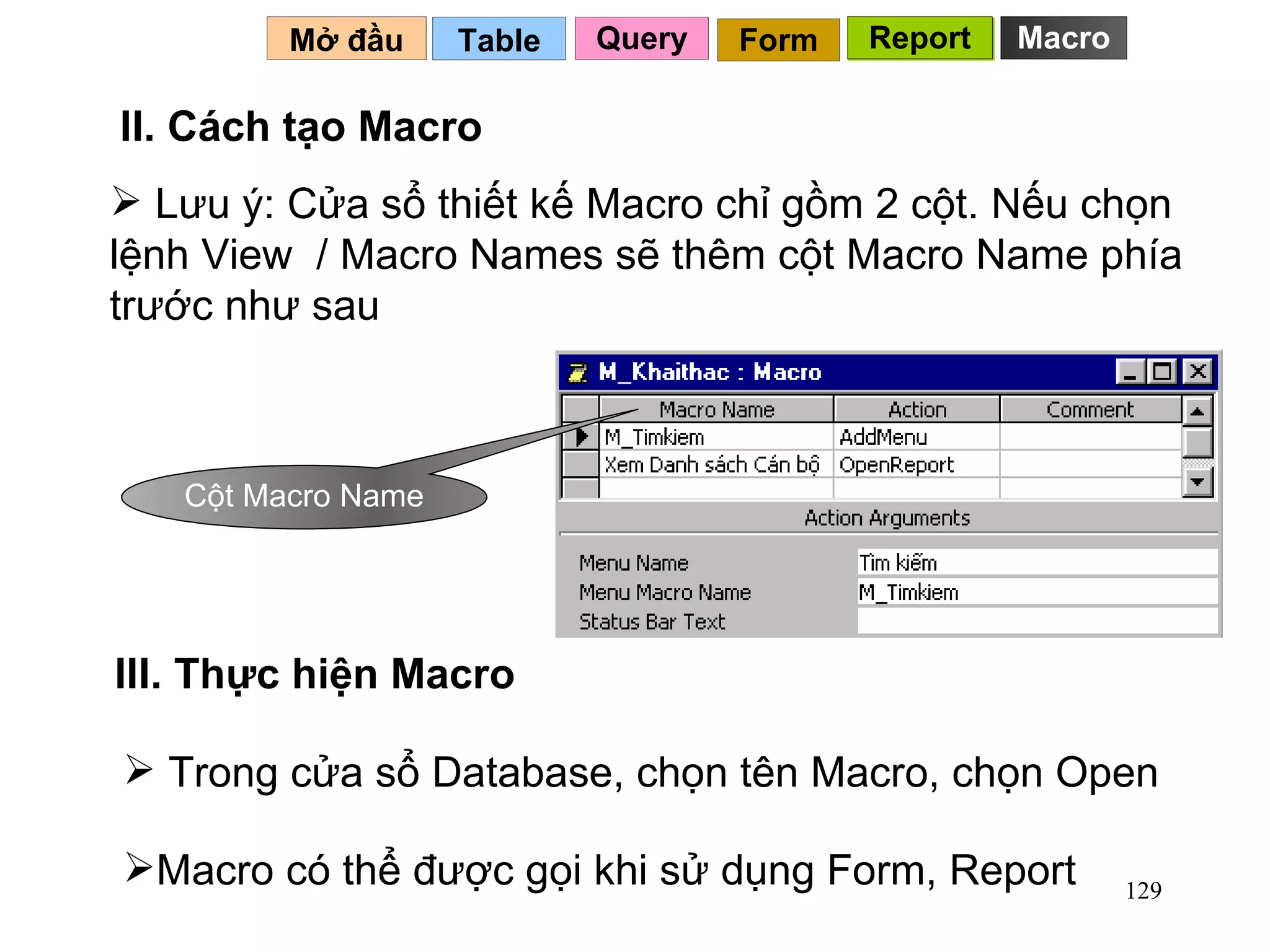 Lưu ý: Cửa sổ thiết kế Macro chỉ gồm 2 cột. Nếu chọn lệnh View  / Macro Names sẽ thêm cột Macro Name phía trước như sau Table   II. Cách tạo Macro Mở đầu   Query Report Form Report Trong cửa sổ Database, chọn tên Macro, chọn Open III. Thực hiện Macro Macro có thể được gọi khi sử dụng Form, Report Cột Macro Name Macro 