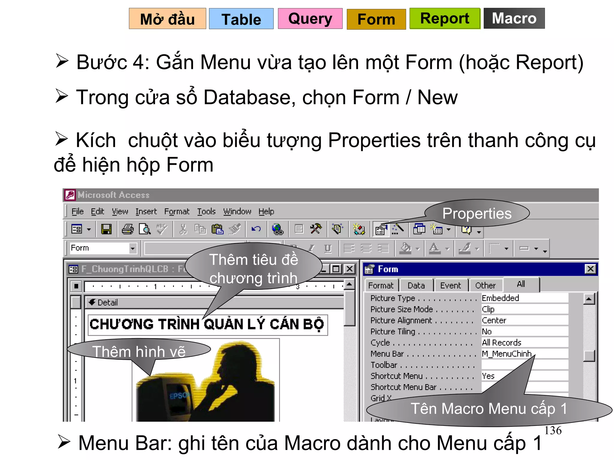 Bước 4: Gắn Menu vừa tạo lên một Form (hoặc Report) Table   Mở đầu   Query Report Form Report Trong cửa sổ Database, chọn Form / New Menu Bar: ghi tên của Macro dành cho Menu cấp 1 Kích  chuột vào biểu tượng Properties trên thanh công cụ để hiện hộp Form Macro Properties Tên Macro Menu cấp 1 Thêm tiêu đề chương trình Thêm hình vẽ 
