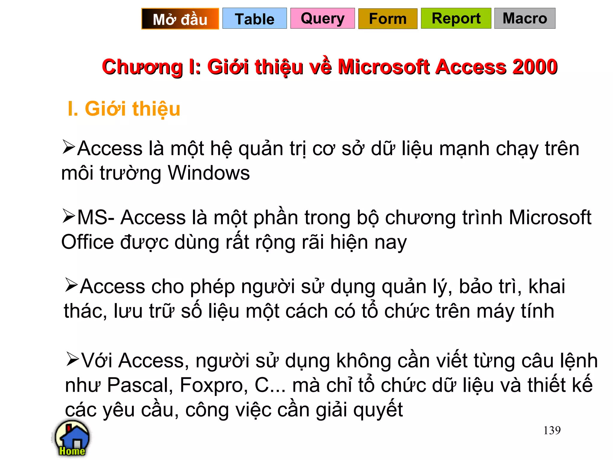 Chương I: Giới thiệu về Microsoft Access 2000 I. Giới thiệu Access là một hệ quản trị cơ sở dữ liệu mạnh chạy trên môi trường Windows MS- Access là một phần trong bộ chương trình Microsoft Office được dùng rất rộng rãi hiện nay  Access cho phép người sử dụng quản lý, bảo trì, khai thác, lưu trữ số liệu một cách có tổ chức trên máy tính Với Access, người sử dụng không cần viết từng câu lệnh như Pascal, Foxpro, C... mà chỉ tổ chức dữ liệu và thiết kế các yêu cầu, công việc cần giải quyết Query Table   Mở đầu   Form Report Macro 