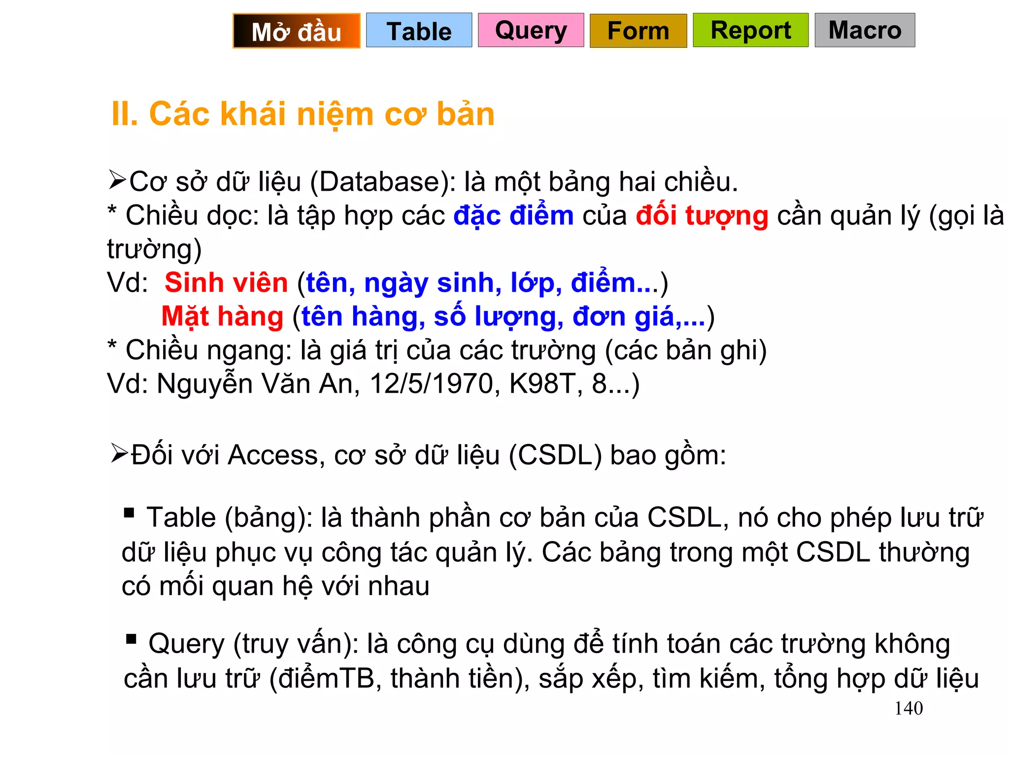 II. Các khái niệm cơ bản Cơ sở dữ liệu (Database): là một bảng hai chiều. * Chiều dọc: là tập hợp các  đặc điểm  của  đối tượng  cần quản lý (gọi là trường) Vd:  Sinh viên  ( tên, ngày sinh, lớp, điểm.. .)   Mặt hàng  ( tên hàng, số lượng, đơn giá,... )  * Chiều ngang: là giá trị của các trường (các bản ghi) Vd: Nguyễn Văn An, 12/5/1970, K98T, 8...) Table (bảng): là thành phần cơ bản của CSDL, nó cho phép lưu trữ dữ liệu phục vụ công tác quản lý. Các bảng trong một CSDL thường có mối quan hệ với nhau Đối với Access, cơ sở dữ liệu (CSDL) bao gồm: Query (truy vấn): là công cụ dùng để tính toán các trường không cần lưu trữ (điểmTB, thành tiền), sắp xếp, tìm kiếm, tổng hợp dữ liệu Query Table   Mở đầu   Form Report Macro 