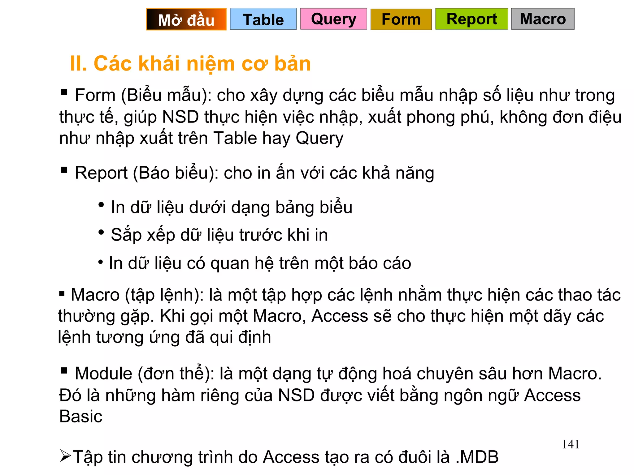 II. Các khái niệm cơ bản Form (Biểu mẫu): cho xây dựng các biểu mẫu nhập số liệu như trong thực tế, giúp NSD thực hiện việc nhập, xuất phong phú, không đơn điệu như nhập xuất trên Table hay Query Report (Báo biểu): cho in ấn với các khả năng In dữ liệu dưới dạng bảng biểu Sắp xếp dữ liệu trước khi in In dữ liệu có quan hệ trên một báo cáo Macro (tập lệnh): là một tập hợp các lệnh nhằm thực hiện các thao tác thường gặp. Khi gọi một Macro, Access sẽ cho thực hiện một dãy các lệnh tương ứng đã qui định Module (đơn thể): là một dạng tự động hoá chuyên sâu hơn Macro. Đó là những hàm riêng của NSD được viết bằng ngôn ngữ Access Basic Tập tin chương trình do Access tạo ra có đuôi là .MDB Query Table   Mở đầu   Form Report Macro 