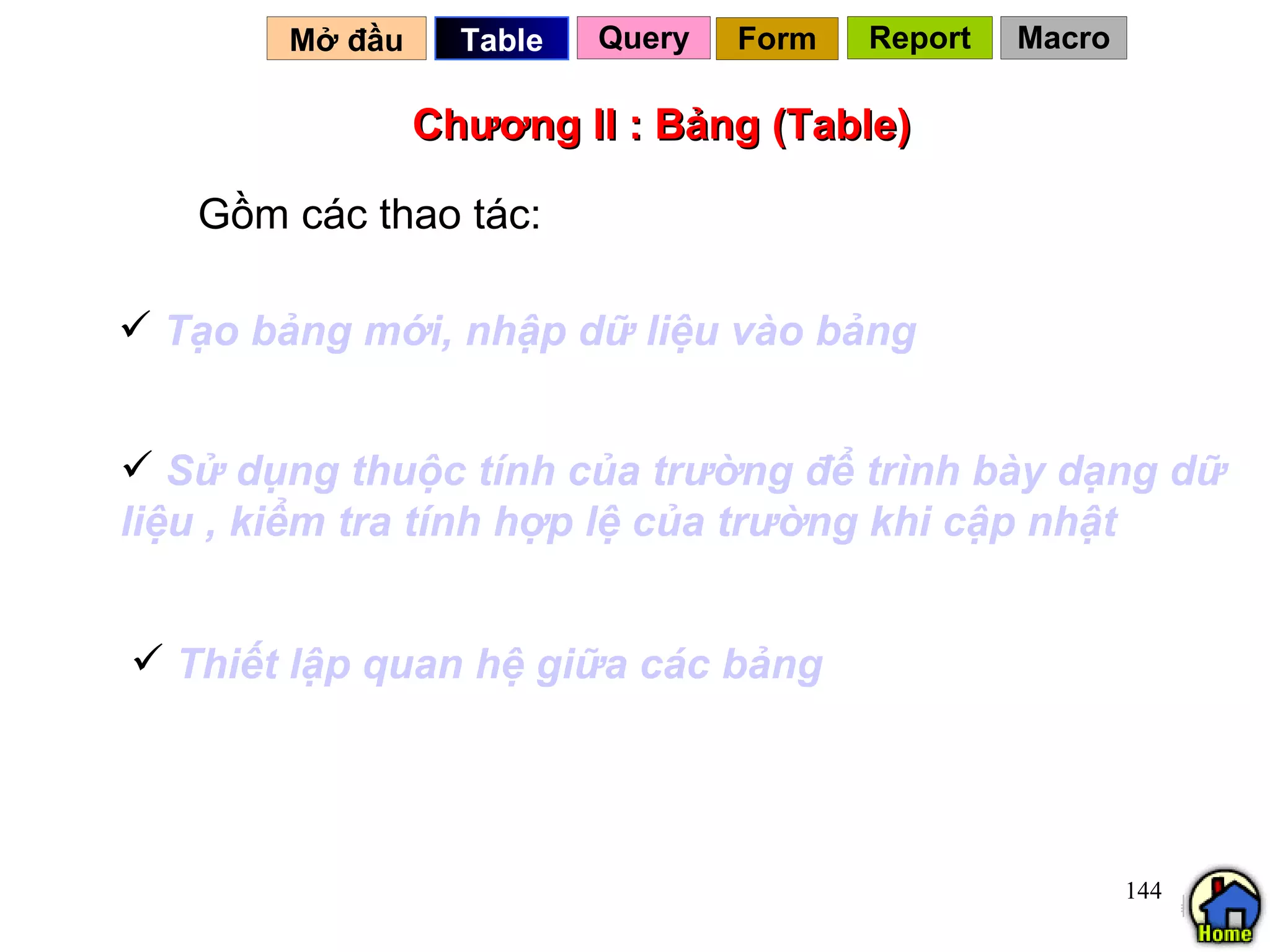 Chương II : Bảng (Table) Gồm các thao tác: Mở đầu   Query Table   Tạo   bảng   mới ,  nhập   dữ   liệu   vào   bảng Thiết   lập   quan   hệ   giữa   các   bảng Sử   dụng   thuộc   tính   của   trường   để   trình   bày   dạng   dữ   liệu  ,  kiểm   tra   tính   hợp   lệ   của   trường   khi   cập   nhật Form Report Macro 
