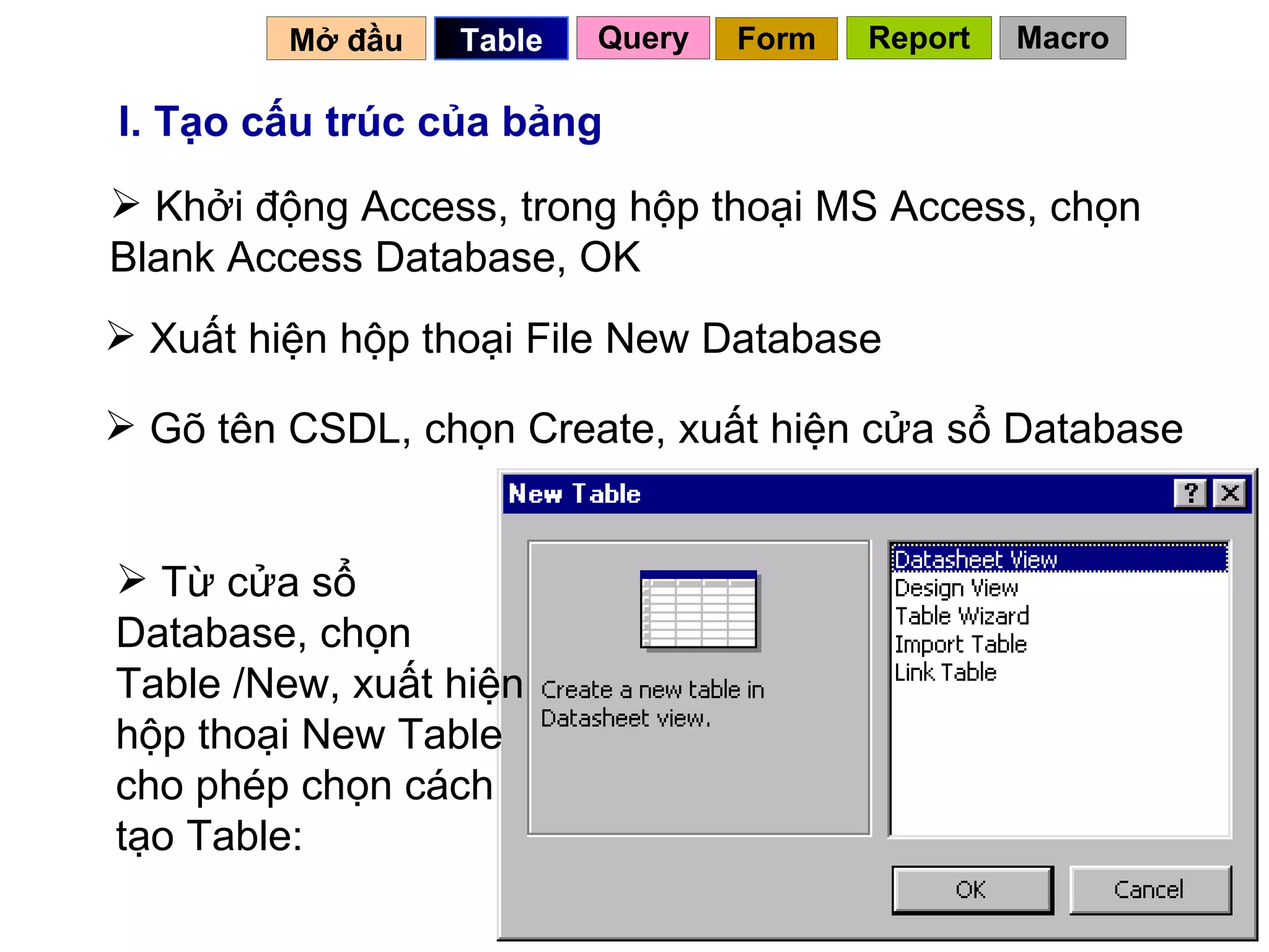 I. Tạo cấu trúc của bảng Khởi động Access, trong hộp thoại MS Access, chọn Blank Access Database, OK Từ cửa sổ Database, chọn Table /New, xuất hiện hộp thoại New Table cho phép chọn cách tạo Table: Xuất hiện hộp thoại File New Database Gõ tên CSDL, chọn Create, xuất hiện cửa sổ Database  Mở đầu   Query Table   Form Report Macro 