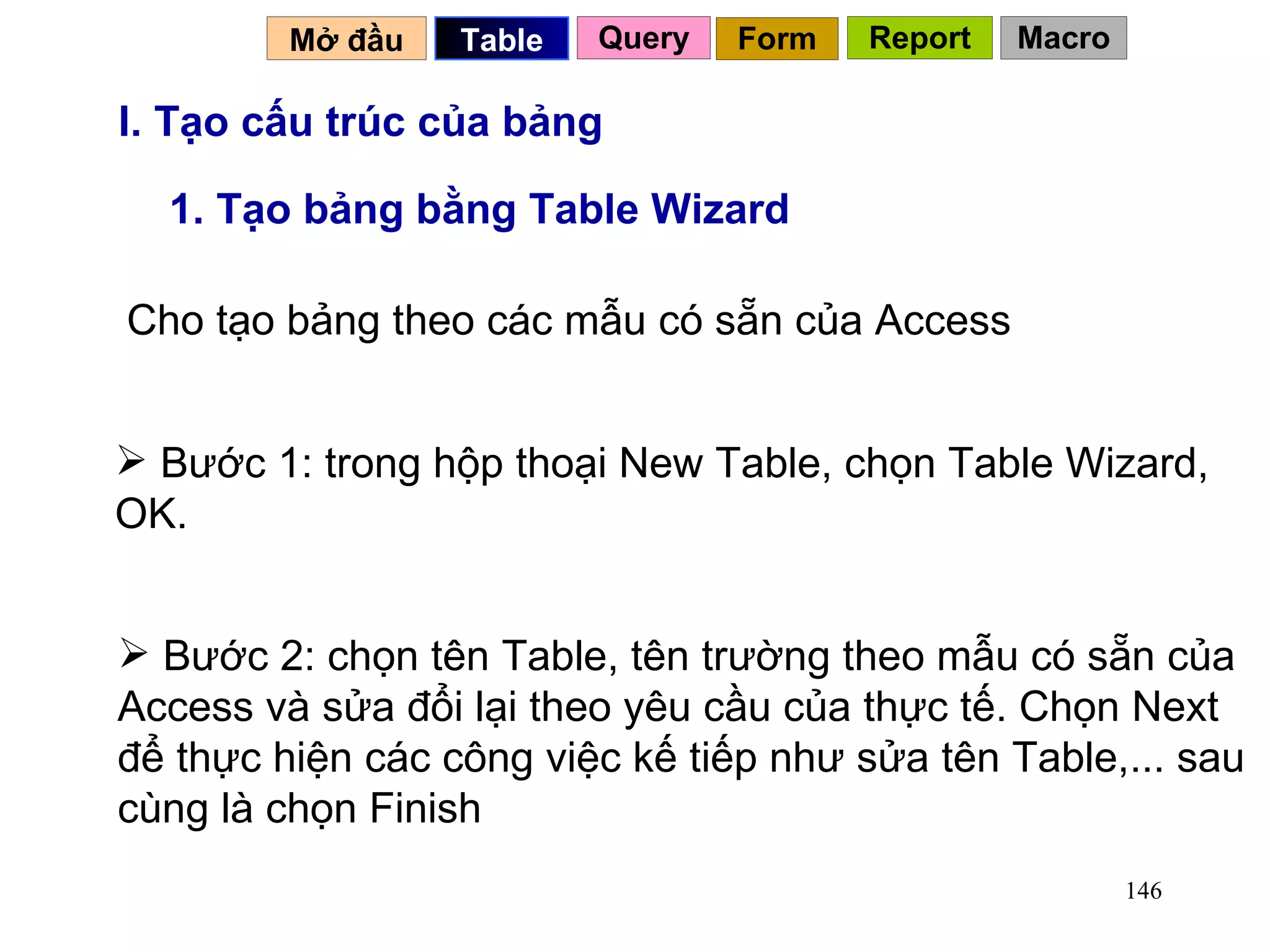 I. Tạo cấu trúc của bảng 1. Tạo bảng bằng Table Wizard Cho tạo bảng theo các mẫu có sẵn của Access  Bước 1: trong hộp thoại New Table, chọn Table Wizard, OK.  Bước 2: chọn tên Table, tên trường theo mẫu có sẵn của Access và sửa đổi lại theo yêu cầu của thực tế. Chọn Next để thực hiện các công việc kế tiếp như sửa tên Table,... sau cùng là chọn Finish Mở đầu   Query Table   Form Report Macro 
