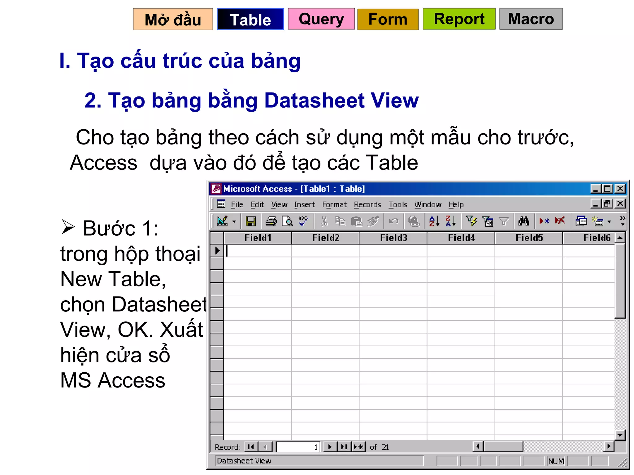 I. Tạo cấu trúc của bảng 2. Tạo bảng bằng Datasheet View Cho tạo bảng theo cách sử dụng một mẫu cho trước, Access  dựa vào đó để tạo các Table Bước 1: trong hộp thoại New Table, chọn Datasheet View, OK. Xuất hiện cửa sổ  MS Access Mở đầu   Query Table   Form Report Macro 